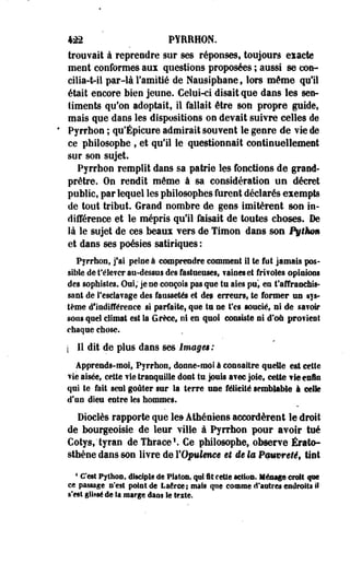 422 PYRRHON. 
trouvait à reprendre sur ses réponses, toujours eiacte 
ment conformes aux questions proposées ; aussi se con-cilia- 
t-il par-là l'amitié de Nausiphane t lors même qu'il 
était encore bien jeune. Celui-ci disait que dans les sen­timents 
qu'on adoptait, il fallait être son propre guide, 
mais que dans les dispositions on devait suivre celles de 
Pyrrhon ; qu'Épicure admirait souvent le genre de vie de 
ce philosophe ; et qu'il le questionnait continuellement 
sur son sujet. 
Pyrrhon remplit dans sa patrie les fonctions de grand-prêtre. 
On rendit même à sa considération un décret 
public, par lequel les philosophes furent déclarés exempts 
de tout tribut. Grand nombre de gens imitèrent son in­différence 
et le mépris qu'il faisait de toutes choses. De 
là le sujet de ces beaux vers de Timon dans son Pythm 
et dans ses poésies satiriques : 
Pyrrhon» j'ai peine à comprendre comment il te fut jamais pos­sible 
de t'éSever au-dessus des fastueuses, vaines et frivoles opinions 
des sophistes. Oui, je ne conçois pas que tu aies pu, es t'affranchis­sent 
de l'esclavage des faussetés et de» erreurs, te former un sys­tème 
d9lndifférence si parfaite; que ta ne Ves soucié, ni de savoir 
sons quel climat est la Grèce, ni en quoi consiste ni d'où provient 
chaque chose. 
[ II dit de plus dans ses images: 
Apprends-moi, Pyrrhon, donne-moi à connaître quelle est cette 
vie aisée, cette vie tranquille dont tu. jouis avec joie, cette fi® enfin 
qui te fait seul goûter sur la terre use félicité semblable à celle 
d'an dieu entre les hommes. 
Dioclès rapporte que le» Athéniens accordèrent le droit 
de bourgeoisie de leur ville à Pyrrhon pour avoir tué 
Cotys,'tyran de Thrace1. Ce- philosophe, observe Érato-sthène 
dans son livre de l'Opulence et ie la Pmvreté, tint 
1 C'est Python, disciple de Platon, qui II celle action. Ménage croit que 
ce passage n'est point de Laéree; mais que comme d'astres endroits il 
s'est glissé de la marge dans le texte. 
 
