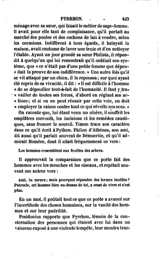 PYREHÛN. . • 423 
ménage avec sa soeur, qui faisait le métier de sage-femme. 
Il avait mpour elle tant de complaisance, qu'il portait au 
marché des poules et des cochons de lait à vendre, selon 
les occasions. Indifférent à tous égards, il balayait la 
maison, avait coutume de laver une truie et d'en nettoyer 
l'étable. Ayant un jour grondé sa soeur Philista, il répon­dit 
à quelqu'un qui lui remontrait qu'il oubliait son sys­tème, 
que « ce n'était pas d'une petite femme que dépen-c< 
dait la preuve de son indifférence. » Une autre fois'qu'il 
se vit attaqué par un chien, il le repoussa ; sur quoi ayant 
été repris de sa vivacité, il dit : « Il est -difficile à l'homme 
«s de se dépouiller tout-à-fait de l'humanité. Il faut y^tra- 
• « vailler de toutes ses forces, d'abord en réglant ses ac-cc 
tions; et si on ne peut réussir par cette voie, on doit 
« employer la raison contre tout ce qui révolte nos sens. » 
On raconte que, lui étant venu un ulcère, il souffrit les 
emplâtres corrosifs, les incisions et les remèdes causti­ques, 
sans froncer le sourcil. Timon trace son caractère 
dans ce qu'il écrit à Python. Philon d'Athènes, son ami, 
dit aussi qu'il parlait souvent de Démocrite, et qu'il ad­mirait 
Homère, dont il citait fréquemment ce vers : 
Les hommes ressemblent aux feuilles des arbres. 
11 approuvait la comparaison que ce poète fait des 
hommes avec les mouches et les oiseaux, et repétait sou­vent 
ces autres vers : 
Ami, tu meurs ; mais pourquoi répandre des larmes inutiles ? 
Pâtrôcle, cet homme biea au-desses de toi, a cessé de fifre et n'est 
plus. 
En un mot, il goûtait tout ce que ce poôte a avancé sur 
l'incertitude des choses-humaines, sur la vanité des hom­mes 
et sur leur puérilité. 
Posidonius .rapporte que Pyrrhon, témoin de la con­sternation 
des personnes qui étaient avec lui dana un 
vaisseau exposé à une violente tempête, leur montra tran- 
 