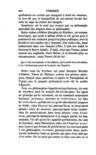 M% • PYRRHON. 
quillement un cochon qui mangeait à bord du vaisseay, 
et leur dit que la tranquillité de cet animal devait être 
celle du sage au milieu des dangers. 
Numénius est le seul qui avance que ce philosophe 
admettait des dogmes dans sa philosophie. 
Entre autres célèbres disciples de Pyrrhon, on nomme 
Euryloque, qui avait le défaut d'être si vif, qu'un jour il 
poursuivit son cuisinier jusqu'à la place publique, avec la 
broche et les viandes qui y tenaient. Une autre fois, étant 
embarrassé dans une dispute à Élis, il jeta son habit et 
traversa le fleuve Alphée. Il était, ainsi que Timon, grand 
ennemi des sophistes. Pour Philon, il se donnait plus an 
raisonnement ; aussi Timon dit de lui : 
Qu il évite les hommes et les affaires, qu'il parle a?ec lui-même, 
et ne s'embarrasse point de la gloire des dispotes. 
Outre ceux-là, Pyrrhon eut pour disciples Hécatée 
d'Abdère, Timon de Phliasie, auteur des poésies satiri­ques, 
duquel nous parlerons ci-après; et Nausiphane de 
Tejum, que la plupart prétendent avoir été le maître 
d'Épicure. 
Tous ces philosophes s'appelaient pyrrhoniens, du nom 
de Pyrrhon, dont ils avaient été Ses disciples. Eu égard 
au principe qu'ils suivaient, on les nommait autrement 
hésitants, incertains, doutants et rechercheurs. Le titre 
de rechercheurs portait sur ce qu'ils cherchaient toujours 
la vérité ; celui d'incertains, parcequ'ils ne la trouvaient 
• jamais ; celui de doutants, parcequ'après leurs recher­ches 
ils persévéraient dans leurs doutes; celui d'hési­tants, 
parcequ'ils balançaient à se ranger parmi les dog-matistes. 
J'ai dit qu'on les appelait pyrrhoniens, du nom 
de Pyrrhon; maisThéodosius, dans ses Chapitres scepti­ques, 
trouve que le nom de pyrrhoniens ne convient point 
à ces philosophes incertains, parcequ'entre deux senti­ments 
contraires Famé ne penche pas plus d'un côté que 
d'un autre. On ne peut pas même se faire une idée de Sa 
 