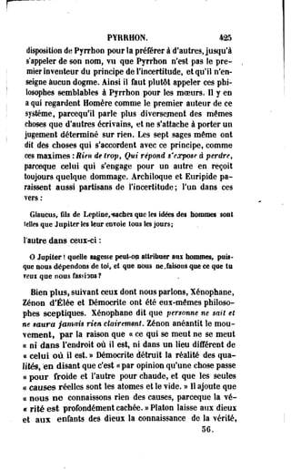 PYRRHON. 425 
disposition de Pyrrhon pour la préférer à d'autres, jusqu'à 
s'appeler de son nom, vu que Pyrrhon n'est pas le pre­mier 
inventeur du principe de l'incertitude, et qu'il n'en­seigne 
aucun dogme. Ainsi il faut plutôt appeler ces phi­losophes 
semblables à Pyrrhon pour les moeurs. Il y en 
a qui regardent Homère comme le premier auteur de ce 
système, parcequ'ii parle plus diversement des mêmes 
choses que d'autres écrivains, et ne s'attache à porter un 
jugement déterminé sur rien. Les sept sages même ont 
dit des choses qui s'accordent avec ce principe, comme 
ces maximes : Rien de trop, Qui répond s'expose à perdre, 
parceque celui qui s'engage pour un autre en reçoit 
toujours quelque dommage. Archiloque et Euripide pa­raissent 
aussi partisans de l'incertitude; l'un dans ces 
vers : 
Glanais, Gis de Leptine, «saches que les idées des hommes sont 
telles que J «piler les leur eofoie tous les jours ; 
l'autre dans ceux-ci : 
O Jupiter ! quelle sagesse peut-op attribuer aux hommes, puis­que 
aoiis dépendons de toi, et que nous ne,faisons que ce que tu 
feux que nous fassions f 
Bien plus, suivant ceui dont nous parlons, Xénophane, 
Zenon d'Élée et Démocrite ont été eus-mômes philoso­phes 
sceptiques. Xénophane dit que personne ne sait et 
ne saura jamais rien clairement. Zenon anéantit le mou­vement, 
par la raison que ce ce qui se meut ne se meut 
« ni dans l'endroit où il est, ni dans un lieu différent de 
a celui où il est. » Démocrite détruit la réalité des qua­lités, 
"en disant que c'est «par opinion qu'une chose passe 
« pour froide et l'autre pour chaude, et que les seules 
« causes réelles sont les atomes et le vide. » Il ajoute que 
* nous ee connaissons rien des causes, parceque la vé- 
« rite est profondément cachée.» Platon laisse aux dieux 
et aux enfants des dieux la connaissance de la vérité» 
56. 
 