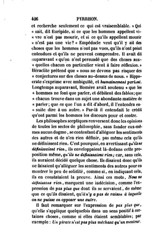 426 PYRRHON. 
et recherche seulement ce qui est vraisemblable. « Qui 
a sait, dit Euripide, si ce que les hommes appellent vi­ce 
vre n'est pas mourir, et si ce qu'ils appellent mourir 
« n'est pas une vie? » Empédocle veut qu'il y ait des 
choses que les hommes n'ont pas vues, qu'ils n'ont point 
entendues et qu'ils ne peuvent comprendre. 11 avait dit 
auparavant « qu'on n'est persuadé que des choses aux-cc 
quelles chacun en,particulier vient à faire réflexion.» 
Heraclite prétend que et nous ne devons pas risquer des 
ce conjectures sur des choses au-dessus de nous. » Hippo-erate 
s'exprime avec ambiguïté, et humainement pariant. 
Longtemps auparavant, Homère avait soutenu « que les 
« hommes ne font que parler, et débitent des fables; que 
« chacun trouve dans un sujet une abondante matière de 
a parler; que ce que l'un a dit d'abord, il l'entendra en-ce 
suite dire à un autre. » Par-là il entendait le crédit 
qu'ont parmi les hommes les discours pour et contre. 
Les philosophes sceptiques renversent donc les opinions 
de toutes les sectes de philosophie, sans fonder eux-mê­mes 
aucun dogme, se contentant d'alléguer les sentiments 
«les autres et de n'en rien définir, pas môme cela qu'ils 
ne définissent rien. C'est pourquoi,en avertissant qu'ilsne 
définissaient rie», ils enveloppaient là-dedans cette pro­position 
même, quiis ne définissaient rien; car, sans cela, 
ils auraient décidé quelque chose. Ils disaient donc qu'ils 
ne faisaient qu'alléguer les sentiments des autres pour en 
montrer le peu de solidité, comme si, en indiquant cela, 
ils en constataient la preuve. Ainsi ces mots, Nous ne 
définissons rien, marquent une indécision, comme l'ex­pression 
de pas plus que dont ils se servaient, de même 
que ce qu'ils disaient, qu'il ny a pas de raison â taquelU 
on m puisse en opposer une autre. 
Il faut remarquer sur l'expression de pm plut que, 
qu'elle s'applique quelquefois dans un sens positif à cer­taines 
choses, comme si elles étaient semblables; par 
exemple : Un piraie n'est pas plus méchant qu'un menteur. 
 