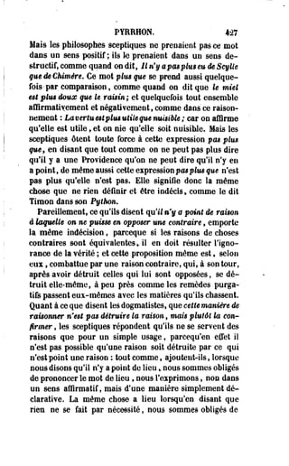 PYRRHON. 427 
Hais les philosophes sceptiques ne prenaient pas ce mot 
dans un sens positif; ils le prenaient dans un sens de­structif, 
comme quand on dit, 11 n'y apasplus eu de Scylle 
que de Chimère. Ce mot plus que se prend aussi quelque­fois- 
par comparaison, comme quand on dit que le miel 
est plus doux que le raisin ; et quelquefois tout ensemble 
affirmativement et négativement 9 comme dans ce raison­nement 
: Lamrtu est plus utile que nuisible ; car on affirme 
qu'elle est utile, et on nie qu'elle soit nuisible. Mais les 
sceptiques ôtent toute force à cette expression pas plus 
quef en disant que tout comme on ne peut pas plus dire 
qu'il y 9 une Providence qu'on ne peut dire qu'il n'y en 
a point, de même aussi cette expression pas plus que n'est 
pas plus qu'elle n'est pas. Elle signifie donc la même 
chose que ne rien définir et être indécis, comme le dit 
Timon dans son Python. 
Pareillement, ce qu'ils disent qu'il m*§ a point de raison 
à laquelle on ne puisse en opposer une contraire 9 emporte 
la môme indécision, parceque si les raisons de choses 
contraires sont équivalentes * il en doit résulter l'igno­rance 
de la vérité ; et cette proposition même est, selon 
eux 9 combattue par une raison contraire, qui, à son tour, 
après avoir détruit celles qui lui sont opposées, se dé­truit 
elle-même, à peu près comme les remèdes purga­tifs 
passent eux-mêmes avec les matières qu'ils chassent. 
Quant à ce que disent les dogmatistes, que cette manière de 
raisonner n'est pas détruire la raison, mais plutôt la con­firmer 
, les sceptiques répondent qu'ils ne se servent des 
raisons que pour un simple usage, parcequ'en effet il 
n'est pas possible qu'une raison soit détruite par ce qui 
n'est point une raison ; tout comme, ajoutent-ils, lorsque 
nous disons qu'il n'y a point de lieu» nous sommes obligés 
de prononcer le mot de lieu, nous l'exprimons, non dans 
un sens affîrmatif,mais d'une manière simplement dé­clarative. 
La même chose a lieu lorsqu'on disant que 
rien ne se fait par nécessité, nous sommes obligés de 
 