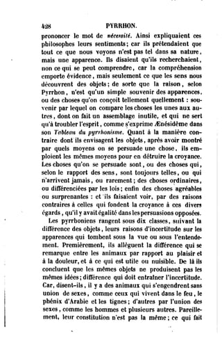 428 PYRR10N. 
prononcer le mot de nécessité, Ainsi expliquaient ces 
philosophes leurs sentiments; car ils prétendaient que 
tout ce que nous voyons n'est pas tel dans sa nature, 
mais une apparence. Ils disaient qu'ils recherchaient, 
non ce qui se peut comprendre, car la compréhension 
emporte évidence, mais seulement ce que les sens nous 
découvrent des objets ; de sorte que la raison, selon 
Pyrrhon, n'est qu'un simple souvenir des apparences, 
ou des choses qu'on conçoit tellement quellement : sou­venir 
par lequel on compare les choses les unes aux au­tres 
, dont on fait un assemblage inutile, et qui ne sert 
qu'à troubler l'esprit, comme s'exprime JSnésidème dans 
son Tableau du pyrrhonisme. Quant à la manière con­traire 
dont' ils envisagent les objets, après avoir montré 
par quels moyens on se persuade une chose, ils em­ploient 
les mômes moyens pour en détruire la croyance. 
Les choses qu'on se persuade sont, ou des choses qui, 
selon le rapport des sens, sont toujours telles, ou qui 
n'arrivent jamais, ou rarement ; des choses ordinaires, 
ou différenciées par les lois ; enfin des choses agréables 
ou surprenantes : et 'ils faisaient voir, par des raisons 
contraires à celles qui fondent la croyance à ces divers 
égards, qu'il y avait égalité dans les persuasions opposées. 
Les pyrrhoniens rangent sous dix classes, suivant là 
différence des objets, leurs raisons d'incertitude sur les 
apparences qui tombent sous la vue ou sous l'entende­ment. 
Premièrement, ils allèguent la différence qui se 
remarque entre les animaux par rapport au plaisir et 
à la douleur, et à ce qui est utile ou nuisible. De là ils 
concluent que les mêmes objets ne produisent pas les 
mêmes idées ; différence qui doit entraîner l'incertitude. 
Car, disent-ils, il y a des animaux qui s'engendrent sans 
union de sexes, comme ceux qui vivent dans le feu, le 
phénix d'Arabie et les tignes ; d'autres par l'union des 
sexes, comme les hommes et plusieurs autres. Pareille­ment, 
leur constitution n'est pas la même ; ce qui fait 
 