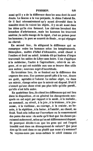 PYRRHON. 429 
aussi qu'il y a de la différence dans les sens dont ils sont 
doués. Le faucon a la vue perçante, le chien l'odorat fin. 
Or il faut nécessairement qu'y ayant.diversité dans la 
manière dont ils voient les objets, il y en ait aussi dans 
les idées qu'ils s'en forment. Les chèvres broutent des 
branches d'arbrisseaux, mais les hommes les trouvent 
amères ; la caille mange de la ciguë, c'est un poison pour 
les hommes ;ie porc se nourrit de fiente, ce qui répugne 
au cheval. 
En second lieu, ils allèguent la différence qui se 
remarque entre les hommes selon les tempéraments. 
Démophon, maître d'hôtel d'Alexandre, avait chaud à 
l'ombre et froid au soleil. Aristote dit qu'Andron d'Argos 
traversait les sables de Libye sans boire. L'un s'applique 
à la médecine, l'autre à l'agriculture, celui-là au né­goce 
, et ce qui est nuisible aux uns se trouve être utile 
aux autres ; nouveau sujet d'incertitude. 
En troisième lieu, ils se fondent sur la différence des 
organes des sens. Une pomme paraît pâle à la vue, douce 
au goût, agréable à l'odorat. Le même objet, vu dans 
un miroir, change selon que le miroir est disposé. D'où il 
s'ensuit qu'une chose n'est pas plus telle qu'elle paraît, 
qu'elle n'est telle autre. 
En quatrième lieu, ils citent les différences qui ont lieu 
dans la disposition, et en général les changements aux­quels 
on est" sujet par rapport à la santé, à la maladie, 
au sommeil, au réveil, à la joie, à la tristesse, à la jeu­nesse, 
à la vieillesse, au courage, à la crainte, au be­soin, 
à la réplétion, à la haine, à l'amitié t au chaud, au 
froid. Tout cela influe sur l'ouverture ou le resserrement 
des pores des sens : de sorte qu'il faut que les choses pa­raissent 
autrement, selon qu'on est différemment disposé. 
Et pourquoi décide-t-on que les gens qui ont l'esprit 
troublé sont dans un dérangement de nature? Qui peut 
dire qu'ils sont dans ce cas plutôt que nous n'y sommes? 
Ne voyons-nous pas nous-mêmes le soleil comme s'il 
 