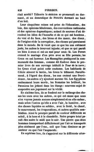 430 PYRRHDN. 
était arrêté? Tithorée le stoïcien se promenait en dor­mant, 
et un domestique de Périclès dormait au haut 
d'un toit. 
Leur cinquième raison est prise de l'éducation 9 des 
lois, des opinions fabuleuses, des conventions nationales 
et des opinions dogmatiques; autant de sources d'où dé­coulent 
les idées de l'honnête et de ce qui est honteui, 
du vrai et du faux, des biens et des maux, des dieui, 
de Forigine et de la corruption, des choses qui paraissent 
dans le monde. De là vient que ce que les uns estiment 
juste, les autres le trouvent injuste; et que ce qui parait 
un bien à ceux-ci est un mal pour ceux-là. Les Perses 
croient le mariage d'un père avec sa fille permis; les 
Grecs en ont horreur. Les Massagètes pratiquent la com­munauté 
des femmes, comme dit Eudoxe dans le pre­mier 
livre de son ouvrage intitulé le Tour ëe la terre; 
les Grecs n'ont point cette coutume. Les habitants de 
Cilicie aiment le larcin, les Grecs le blâment. Pareille­ment 
, à Fégard des dieux, les uns croient une Provi­dence 
, les autres n'y ajoutent aucune foi. Les Égyptiens 
embaument leurs morts, les Romains les brûlent, les 
Poeoniens les jettent dans les étangs : nouveau sujet de 
suspendre son jugement sur la vérité. 
En sixième lieu, ils se fondent sur le mélange des cho­ses 
les unes avec les autres, ce qui est cause que sous 
n'en voyons jamais aucune simplement et en elle-même, 
mais selon l'union qu'elle a avec l'air, la lumière, avec 
des choses liquides ou solides, avec le froid, le chaud, 
le mouvement, les évaporations, et autres qualités sem­blables. 
Ainsi le pourpre parait de couleur différente au 
soleil, à la lune et à la chandelle. Notre propre teint pa­raît 
être autre le midi que le soir. Une pierre que deux 
hommes transportent difficilement par l'air se transporte 
plus aisément par Feau f soit que l'eau diminue sa pe­santeur 
ou que l'air l'augmente. 
En septième lieu, ils s'appuient sur la différente situa- 
 