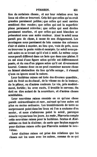 PYRRHON. 131 
Mon de certaines choses, et sur leur relation avec les 
lieux où elles se trouvent. Gela fait que celles qu'on croit 
grandes paraissent petites; que celles qui sont carrées 
semblent être rondes; que celles qui ont la superficie' 
plane paraissent relevées ; que celles qui sont droites 
paraissent courbes 9 et que celles qui sont blanches se 
présentent sous une autre couleur. Ainsi le soleil nous 
paraît peu de chose, à cause de son éloigneraient Les 
montagnes nous paraissent de loin comme des colonnes 
d'air et aisées à monter, au lieu que, vues de près, nous' 
en trouvons la pente roide et escarpée. Le soleil nous pa­raît 
autre en se levant qu'il n'est à midi. Le même corps 
nous parait différent dans un bois que dans une plaine. 11 
en est ainsi d'une figure selon qu'elle est différemment 
posée, et du cou d'un pigeon selon qu'il est diversement 
tourné. Gomme donc on ne peut examiner aucune chose 
en fusant abstraction du lieu qu'elle occupe , il s'ensuit 
q'eon en ignore aussi la nature. 
Leur huitième raison est tirée des diverses quantités, 
soit du froid ou-du chaud, de la vitesse ou de la lenteur, 
de la pâleur, ou d'autres couleurs. Le vin, pris modéré­ment, 
fortifie; bu avec excès, il trouble le cerveau. On 
doit en dire autant de la nourriture, et d'autres choses 
semblables. 
Leur neuvième raison consiste en ce qu'une chose 
paraît extraordinaire et rare, suivant qu'une autre est 
plus ou moins ordinaire. Les tremblements de terre ne 
surprennent point dans les lieux où l'on a coutume d'en 
sentir, et nous n'admirons point le soleil, parceque 
nous le voyons tous les jours. Au reste f Phavorin compte 
cette neuvième raison pour la huitième. Sextus et Mnê-sidème 
en font la dixième; de sorte que Sextusrsuppute 
pour dixième raison celle que Phavorin nomme 'la neu­vième. 
Leur dixième raison est prise des relations que les 
choses ont les unes avec les autres, comme de ce qui 
 