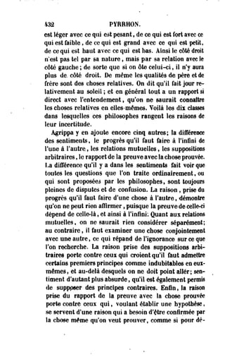 432 PÎRRHON. 
est léger aYee ce qui e$t pesant, de ce qui est fort avec ce 
qui est faible, de ce qui est grand avec ce qui est petit, 
de ce qui est haut avec ce qui est bas. Ainsi le côté droit 
n'est pas tel par sa nature, mais par sa relation avec le 
côté gauche ; de sorte que si on ôte celui-ci, il n'y aura 
plus de, côté droit. De même les qualités de père et de 
frère sont des choses relatives. On dit qu'il fait jour re­lativement 
au soleil ; et en général tout a un rapport si 
direct avec l'entendement, qu'on ne saurait connaître 
les choses relatives en elles-mêmes. Voilà les dix classes 
dans lesquelles ces philosophes rangent les raisons de 
leur incertitude. 
Agrippa y en ajoute encore cinq autres; la différence 
des sentiments, le progrès qu'il faut faire à l'infini de 
l'une à l'autre., les relations mutuelles, les suppositions 
arbitraires, le rapport de la preuve avec la chose prouvée. 
La différence qu'il y a dans les sentiments fait Yoir que 
toutes les questions que l'on traite ordinairement, ou 
qui sont proposées par les philosophes, sont toujours 
pleines de disputes et de confusion. La raison, prise du 
progrès qu'il faut faire d'une chose à l'autre, démontre 
qu'on ne peut rien affirmer, puisque la preuYe de celle-ci 
dépend de celle-là, et ainsi à l'infini: Quant aux relations 
mutuelles, on ne saurait rien considérer séparément; 
au contraire, il faut examiner une chose conjointement 
avec une autre, ce qui répand de l'ignorance sur ce que 
l'on recherche. La raison prise des suppositions arbi­traires 
porte contre ceui qui croient qu'il fout admettre 
certains premiers principes comme indubitables en eui-mêmes, 
et au-delà desquels on ne doit point aller; sen­timent 
d'autant plus absurde, qu'il est également permis 
de supppser des principes contraires. Enfin, la raison 
prise du rapport de la preuve avec la chose prouvée 
porte contre ceux qui, voulant établir une hypothèse, 
se servent d'une raison qui a besoin d'être confirmée par 
la chose même qu'on veut prouver, comme si pour dé- 
 