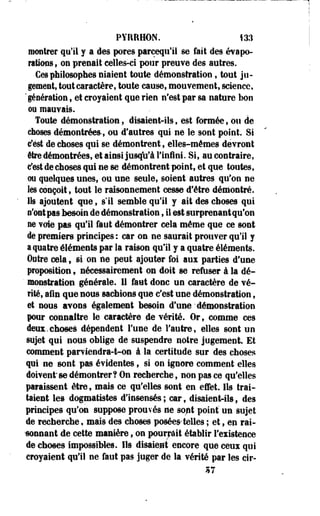 PYRRHON. 133 
montrer qu'il y a des pores pareequ'il se fait des évapo-ntiofis 
t on prenait celles-ci pour preuve des autres. 
Ces philosophes niaient toute démonstration, tout ju­gement, 
tout caractère, toute cause, mouvement, science, 
'génération , et croyaient que rien n'est par sa nature bon 
ou mauvais. 
Toute démonstration, disaient-ils, est formée, ou de 
choses démontrées-, ou d'autres qui ne le sont point. Si 
c'est de choses qui se démontrent, elles-mêmes devront 
être démontrées, et ainsi jusqu'à l'infini. Si, au contraire, 
c'est de choses qui ne se démontrent point, et que toutes, 
ou quelques unes, ou une seule, soient autres qu'on ne 
les conçoit, tout le raisonnement cesse d'être démontré. 
Ils ajoutent que, s'il semble qu'il y ait des choses qui 
n'ont pas besoin de démonstration, il est surprenantqu'on 
ne voie pas qu'il faut démontrer cela même que ce sont 
de premiers principes : car on ne saurait prouver qu'il y 
a quatre éléments par la raison qu'il y a quatre éléments. 
Outre cela , si on ne peut ajouter foi aux parties d'une 
proposition 9 nécessairement on doit se refuser à la dé- 
' monstration générale. II faut donc un caractère de vé­rité, 
afin que nous sachions que c'est une démonstration, 
et nous avons également besoin d'une'démonstration 
pour connaître le caractère de vérité. Or, comme ces 
deux.choses dépendent l'une de l'autre, elles sont un 
sujet qui nous oblige de suspendre notre jugement. Et 
comment parviendra-t-on à la certitude sur des choses 
qui ne sont pas évidentes 9 si on ignore comment elles 
doivent se démontrer? On recherche, non pas ce qu'elles 
paraissent être, mais ce qu'elles sont en effet. Ils trai­taient 
les dogmatistes d'insensés; car, disaient-ils, des 
principes qu'on suppose prouvés ne so/it point un sujet 
de recherche, mais des choses posées telles ; et, en rai- 
-sonnant de cette manière 9 on pourrait établir l'existence 
de choses impossibles. Ils disaient encore que ceux qui 
croyaient qu'il ne faut pas juger de la vérité par les cîr- 
 