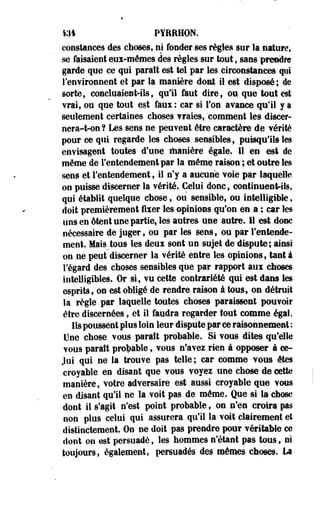 m PYRRHON. 
constances des choses, ni fonder ses règles sur la nature, 
se faisaient eux-mêmes des règles sur tout, sans prendre 
garde que ce qui paraît est tel par les circonstances qui 
l'environnent et par la manière dont il est disposé; de 
sorte, concluaient-ils, qu'il faut dire, ou que'tout est 
vrai, ou que tout est faui : car si l'on avance qu'il y a 
seulement certaines choses vraies, comment les discer-nera- 
t-on? Les sens ne peuvent être caractère de vérité 
pour ce qui regarde les choses sensibles, puisqu'ils les 
envisagent toutes d'une manière égale. Il en est de 
môme de l'entendement par la mêmç raison ; et outre les 
sens et l'entendement, il n'y a aucune voie par laquelle 
on puisse discerner la vérité. Celui donc, continuent-ils, 
qui établit quelque chose, ou sensible, ou intelligible, 
doit premièrement fixer les opinions qu'on en a ; car les 
uns en ôtent une partie, les autres une autre, il est donc 
nécessaire de juger, ou par les sens, ou par l'entende­ment. 
Mais tous les deux sont un sujet de dispute; ainsi 
on ne peut discerner la vérité entre les opinions, tant à 
Fégard des choses sensibles que par rapport aux choses 
intelligibles. Or si, vu cette contrariété qui est dans les 
esprits, on est obligé de rendre raison à tous, on détruit 
la règle par .laquelle toutes choses paraissent pouvoir 
être discernées, et il faudra regarder tout comme égal. 
Ils poussent plus loin leur dispute par ce raisonnement : 
Une chose vous paraît probable. Si vous dites qu'elle 
vous paraît probable, vous n'avez rien à opposer à ce- 
Joi qui ne la trouve pas telle; car comme vous êtes 
croyable en disant que vous voyez une chose de cette 
manière, votre adversaire est aussi croyable que vous 
en disant qu'il ne la voit pas de môme. Que si la chose 
dont il s'agit n'est point probable, on n'en croira pas 
non plus celui qui assurera qu'il la voit clairement et 
distinctement. On ne doit pas prendre pour véritable ce 
dont on est persuadé, les hommes n'étant pas tous, ni 
toujours, également, persuadés des mômes choses. La 
 