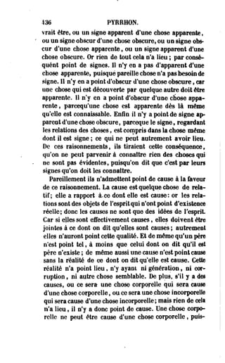 436 PYBRHON. 
vrai! être, ou un signe apparent d'une chose apparente, 
ou un signe obscur d'une chose obscure, ou un signe obs­cur 
d'une chose apparente f ou un signe apparent d'une 
chose obscure. Or rien de tout cela n'a lieu ; par consé­quent 
point de signes. 11 n'y en a pas d'apparent d'une 
chose apparente, puisque pareille chose n'a pas besoin de 
signe. 11 n'y en a point d'obscur d'une chose obscure, car 
une chose qui est découverte par quelque autre doit être 
apparente. 11 n'y en a point d'obscur d'une chose appa­rente 
, parcequ'une chose est apparente dès là même 
qu'elle est connaissable. Enfin il n'y a point de signe ap­parent 
d'une chose obscure, parceque le signe, regardant 
les relations des choses, est compris dans la chose même 
dont il est signe ; ce qui ne peut autrement avoir lieu. 
De ces raisonnements, ils tiraient cette conséquence, 
qu'on ne peut parvenir à connaître rien des choses qui 
ne sont pas évidentes, puisqu'on dit que c'est par leurs 
signes qu'on doit les connaître. 
Pareillement ils n'admettent point de cause à la faveur 
de-ce raisonnement. La cause est quelque chose de rela­tif; 
elle a rapport à.ce dont elle est cause: or les rela­tions 
sont des objets de l'esprit qui n'ont point d'existence 
réelle; donc les causes ne sont que des idées de l'esprit. 
Car si elles sont effectivement causes, elles doivent être 
jointes à ce dont on dit qu'elles sont causes ; autrement 
elles n'auront point cette qualité. Et de même qu'un père 
n'est point tel, à moins .que celui dont on dit qu'il est 
père n'existe ; de même aussi une cause n'est point cause 
sans la réalité de ce dont on dit qu'elle est cause. Cette 
réalité n'a point lieu, n'y ayant ni génération, ni cor­ruption 
f ni autre chose semblable. De plus, s'il y a des 
causes, ou ce sera une chose corporelle qui sera cause 
d'une chose corporelle, ou ce sera une chose incorporelle 
qui sera cause d'une chose incorporelle ; mais rien de cela 
n'a lieu, il n'y a donc point de cause. Une chose corpo­relle 
ne peut être cause d'une chose corporelle, puis- 
 