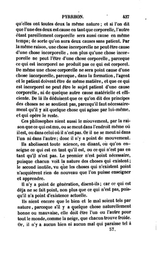 PYERHON. ' m 
qu'elles ont toutes deux la même nature ; et si Ton dit 
que l'une des deux est cause en tant que corporelle, l'autre 
étant pareillement corporelle sera aussi cause en même 
temps; de sorte qu'on aura deux causes sans patient. Par 
la même raison, une chose incorporelle ne peut être cause 
d'une chose incorporelle , non plus qu'une chose incor­porelle 
ne peut l'être d'une chose corporelle, parceque 
ce qui est incorporel ne produit pas ce qui est corporel. 
De même une chose corporelle ne sera point cause d'une 
chose incorporelle, parceque, dans la formation, l'agent 
et le patient doivent être de même matière s et que ce qui 
est incorporel ne peut jfttre le sujet patient d'une cause 
corporelle, ni de quelque autre cause matérielle et effi­ciente. 
De là ils déduisent que ce qu'on dit des principes 
des choses ne se soutient pas, parcequ'il faut nécessaire­ment 
qu'il y ait quelque chose qui agisse par lui-même, 
et qui opère le reste. 
Ces philosophes nient aussi le mouvement, par la -rai­son 
que ce qui est mu, ou se meut dans l'endroit même où 
il est, ou dans celui où il n'est pas. Or il ne se meut ni dans 
l'un ni dans l'autre;.donc il n'y a point de mouvement. 
Ils abolissent toute science, en disant, où -qu'on en­seigne 
ce qui est en tant qu'il est, ou ce qui n'est pas en 
tant qu'il n'est pas. Le premier n'est point nécessaire, 
puisque chacun voit la nature des choses qui existent ; 
le second inutile, vu que les choses qui n'existent point 
n'acquièrent rien de nouveau que l'on puisse enseigner 
et apprendre. 
Il n'y a point de génération, disent-ils ; car ce qui est 
déjà ne se fait point, non plus que ce qui n'est pas, puis­qu'il 
n'a point d'existence actuelle. 
Ils nient encore que le bien et le mal soient tels par 
nature, parceque s'il y a quelque chose naturellement 
bonne ou mauvaise, elle doit être l'un ou l'autre pour 
tout le monde, comme la neige, que chacun trouve froide. 
Or, il n'y a aucun bien ni aucun mal qui paraisse tel à 
57. 
 
