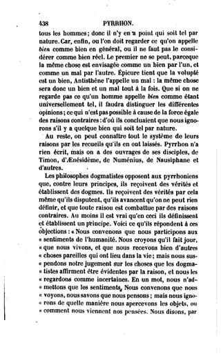 438 PYRRHON. 
tous les hommes; donc il n'y en * point qui soit tel par 
nature. Car, enfin, ou l'on doit regarder ce qu'on appelle 
bien comme bien en général, ou il ne faut pas le consi­dérer 
comme bien réel. Le premier ne se peut, parçeque 
la même chose-est envisagée comme un bien par l'un, et 
comme un mal par l'autre. Épicure tient que la volupté 
est un bien, Antisthène l'appelle un mal : la même chose 
sera donc un bien et un mal tout à la fois. Que si on ne 
regarde pas ce qu'un homme appelle bien comme étant 
universellement tel, il faudra distinguer les différentes 
opinions ; ce qui n'est pas possible à cause de la force égale 
des raisons contraires : d'où ils concluaient que nous igno­rons 
s'il y a quelque bien qui soit tel par nature. 
' Au reste, on peut connaître tout le système de leurs 
raisons par les recueils qu'ils en ont laissés. Pyrrhon n'a 
rien écrit, mais on a des ouvrages de ses disciples, de 
Timon, d'iEnésidème» de Numénius, de Nausiphane et 
d'autres. 
Les philosophes dogmatistes opposent aux pyrrhoniens 
que, contre leurs principes, ils reçoivent des vérités et 
établissent des dogmes. Ils reçoivent des vérités par cela 
même qu'ils disputent, qu'ils avancent qu'on ne peut rien 
définir, et que toute raison est combattue par des raisons 
contraires. Au moins il est vrai qu'en ceci ils définissent 
et établissent un principe. Yoici ce qu'ils répondent à ces 
objections : « Noua convenons que nous participons aux 
« sentiments de l'humanité. Nous croyons qu'il fait jour, 
« que nous vivons, et que nous recevons bien d'autres 
« choses pareilles qui ont lieu dans la vie ; mais nous sus-ce 
pendons notre jugement sur les choses que les dogma- 
« tistes affirment être évidentes par la raison, et nous les 
ce regardons comme incertaines. En un mot, nous n*ad- 
« mettons que les sentiments^ Nous convenons que nous 
« voyons, nous savons que nous pensons ; mais nous îgno- 
« rons de quelle manière nous apercevons les objets, on 
« comment nous viennent nos pensées. Nous disons, par 
 