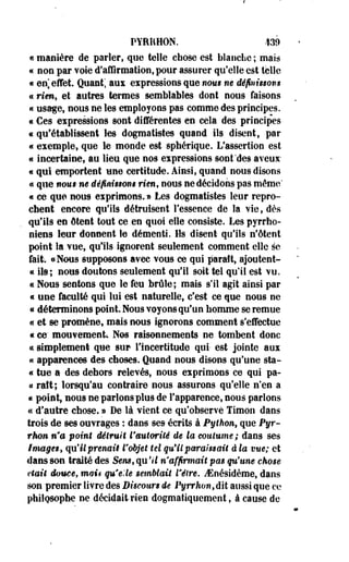 PYRI4H0N. 439 
« manière de parler, que telle chose est blanche ; mais 
« non par voie d'affirmation, pour assurer qu'elle est telle 
« en] effet. Quant', aux expressions que nous ne définissons 
«s rien, et autres termes semblables dont nous faisons 
« usage, nous ne les employons pas comme des principes. 
« Ces expressions sont différentes en cela des principes 
€ qu'établissent les dogmatistes quand ils disent, par 
« exemple, que le monde est sphérique. L'assertion est 
« incertaine, au lieu que nos expressions sont'des aveux 
« qui emportent une certitude. Ainsi, quand nous disons 
« que noiirne définissons rien, nous ne décidons pas même" 
« ce que nous exprimons. » Les dogmatistes leur repro­chent 
encore qu'ils détruisent l'essence de la vie, dès 
qu'ils en ôteut tout ce en quoi elle consiste. Les pyrrho-niens 
leur donnent le démenti. Ils disent qu'ils n'ôtent 
point Sa vue, qu'ils ignorent seulement comment elle se 
fait. «Nous supposons avec vous ce qui paraît, ajoulent- 
« ils; nous doutons seulement qu'il soit tel qu'il est vu. 
« Nous sentons que le feu brûle; mais si! agit ainsi par 
« une faculté qui lui est naturelle, c'est ce que nous ne 
« déterminons point. Nous voyons qu'un homme se remue 
« et se promène, mais nous ignorons comment s'effectue 
« ce' mouvement Nos. raisonnements ne tombent donc 
«i simplement que sur l'incertitude qui- est jointe aux 
« apparences des choses. Quand nous disons qu'une sta- 
« tue a des dehors relevés, nous exprimons ce qui pa- 
« ralt; lorsqu'au contraire nous assurons qu'elle n'en a 
« point, nous ne parlons plus de l'apparence, nous parlons 
a d'autre chose, *> De là vient ce qu'observe Timon dans 
trois de ses ouvrages : dans ses écrits à Python, que Pyr-rhom 
n'a point détruit l'autorité de la coutume; dans ses 
images, qu'ilprenaiê l'objet tel qu'il paraissait à la vue; et 
dans son traité des Sens, qu'il n'affirmait pas qu'une chose 
était douée, mais qu'elle semblait l'être. iEnésidème, dans 
son premier livre des Discours de Pyrrhont dit aussi que ce 
philosophe ne décidait-rien dogmatiquement, à cause de 
 