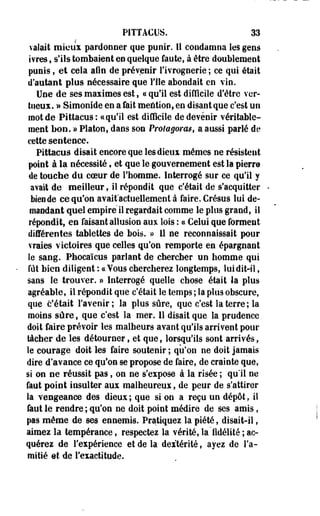P1TTA€US. 33 
valait mieux pardonner que punir. 11 condamna les gens 
ivres, s'ils tombaient en quelque faute, à être doublement 
punis, et cela afin de prévenir l'ivrognerie ; ce qui était 
d'autant plus nécessaire que File abondait en vin. 
Une de ses maximes est, « qu'il est difficile d'être ver­tueux. 
» Simonide en a fait mention, en disant que c'est un 
mot de Pittacus: ce qu'il est difficile de devenir véritable­ment 
bon. » Platon, dans son Protagoras, a aussi parlé de 
cette sentence. 
Pittacus disait encore que les dieux mêmes ne résistent 
point à la nécessité, et que le gouvernement est la pierre 
de touche du coeur de l'homme. Interrogé sur ce qu'il y 
avait de meilleur, il répondit que c'était de s'acquitter 
bien de ce qu'on avait'actuellement à faire. Crésus lui de­mandant 
quel empire il regardait comme le plus grand, il 
répondit, en faisant allusion aux lois : ce Celui que forment 
différentes tablettes de bois. » 11 ne reconnaissait pour 
vraies victoires que celles qu'on remporte en épargnant 
le sang. Phocaïcus parlant de chercher un homme qui 
fût bien diligent : «Vous chercherez longtemps, lui dit-il, 
sans le trouver. » Interrogé quelle chose était la plus 
agréable, il répondit que c'était le temps ; la plus obscure, 
que c'était l'avenir; la plus sûre, que c'est la terre ; la 
moins sûre, que c'est la mer. 11 disait que la prudence 
doit faire prévoir les malheurs avant qu'ils arrivent pour 
tâcher de les détourner, et que, lorsqu'ils sont arrivés, 
le courage doit les faire soutenir ; qu'on ne doit jamais 
dire d'avance ce qu'on se propose de faire, de crainte que, 
si on oe réussit pas, on ne s'expose à la risée ; qull ne 
faut point insulter aux malheureux, de peur de s'attirer 
la vengeance des dieux ; que si on a reçu un dépôt. il 
faut le rendre ; qu'on ne doit point médire de ses amis, 
pas même de ses ennemis. Pratiquez la piété, disait-il, 
aimez la tempérance, respectez la vérité, la'fidélité ; ac­quérez 
de l'expérience et de la dextérité, ayez de l'a­mitié 
et de l'exactitude. 
 