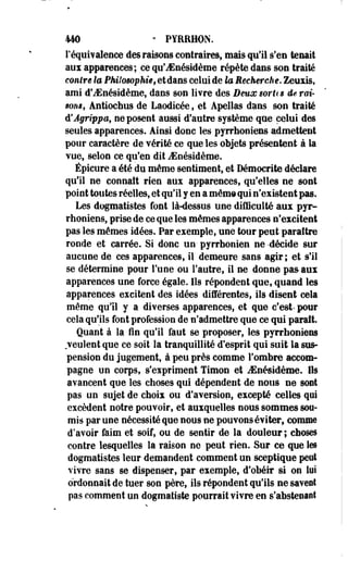km • PYRRHON. 
l'équivalence des raisons contraires, mais qu'il s'en tenait 
aux apparences; ce qu'JSnésidème répète dans son traité 
contre la Philosophie, etdans celui de la Recherche. Zeuxis, 
ami d'iEnésidème, dans son livre des DeuoesorUs de rai­sons, 
Antiochus de Laodicée, et Apellas dans son traité 
d'Agrippa, ne posent aussi d'autre système que celui des 
seules apparences. Ainsi donc les pyrrhoniens admettent 
pour caractère de vérité ce que les objets présentent à la 
vue, selon ce qu'en dit iEoésidèroe. 
Épicure a été du môme sentiment, et Démocrite déclare 
qu'il ne connaît rien aux apparences, qu'elles ne sont 
point toutes réelles, et qu'il y en a mêm© qui n'existent pas. 
Les dogmatistes font là-dessus une difficulté aux pyr­rhoniens, 
prise de ce que les mêmes apparences n'excitent 
pas les mêmes idées. Par exemple, une tour peut paraître 
ronde et carrée. Si donc un- pyrrhonien ne -décide sur 
aucune de ces apparences, il demeure sans agir; et s'il 
se détermine pour Tune ou l'autre, il ne donne pas aux 
apparences une force égale. Ils répondent que, quand les 
apparences excitent des idées différentes, ils disent cela 
même qu'il y a diverses apparences, et que c'est- pour 
cela qu'ils font profession de n'admettre que ce qui parait. 
Quant à la fin qu'il faut se proposer, les pyrrhoniens 
veulent que ce soit la tranquillité d'esprit qui suit la sus­pension 
du jugement, à peu près comme l'ombre accom­pagne 
un corps, s'expriment Timon et iEnésidème. Ils 
avancent que les choses qui dépendent de nous ne sont 
pas un sujet de choix ou d'aversion, excepté celles qui 
excèdent notre pouvoir, et auxquelles nous sommes sou­mis 
par une nécessité que nous ne pouvons éviter, comme 
d'avoir faim et soif, ou de sentir de la douleur ; choses 
contre lesquelles la raison ne peut rien. Sur ce que les 
dogmatistes leur demandent comment un sceptique peut 
vivre sans se dispenser, par exemple, d'obéir si on lui 
ordonnait de tuer son père, ils répondent qu'ils ne savent 
pas comment un dogmatiste pourrait vivre en s'abstenaot 
 
