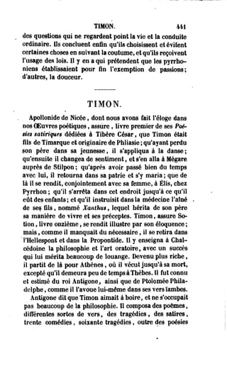 TIMON. 441 
des questions qui ne regardent point la Yie et la conduite 
ordinaire. Us concluent enln qu'ils choisissent et évitent 
certaines choses en suivant la coutume, et qu'ils reçoivent 
l'usage des lois. Il y en a qui prétendent que les pyrrho-niens 
établissaient pour lin l'exemption de passions; 
d'autres, la douceur. 
TIMON. 
Apollonide de Nicée, dont nous avonô fait l'éloge dans 
nos CEuvres poétiques, assure, livre premier de ses Peé-iies 
satiriquts dédiées à Tibère César, que Timon était 
fils de Timarque et originaire de Phliasie ; qu'ayant perdu 
son père dans sa jeunesse, il s'appliqua à la danse ; 
qu'ensuite il changea de sentiment , et s'en alla à Mégare 
auprès de Stilpon ; qu'après avoir passé bien du temps 
avec lui, il retourna dans sa patrie et s'y maria; que de 
là il se rendit, conjointement avec sa femme, à Élis, chez 
Pyrrhon ; qu'il s'arrêta dans cet endroit jusqu'à ce qu'il 
eût des enfants ; et qu'il instruisit dans la médecine Faîne 
de ses fils, nommé Xanihm * lequel hérita de son père 
sa manière de vivre et ses préceptes. Timon, assure So-tion, 
livre onzième , se rendit illustre par son éloquence ; 
mais » comme il manquait du nécessaire, il se retira dans 
THellespont et dans la Propontide. Il y enseigna à Chal-cédoine 
la philosophie et Fart oratoire, avec un succès 
qui lui mérita beaucoup de louange. Devenu plus riche, 
il partit de là pour Athènes, où il vécut jusqu'à sa mortf 
excepté qu'il demeura peu de tempsàThèbes. Il fut connu 
et estimé du roi Antigone* ainsi que de Ptolomée Phila-delphe, 
comme il l'avoue lui-môme dans ses vers ïambes. 
Antigone dit que Timon aimait à boire, et ne s'occupait 
pas beaucoup de la philosophie. Il composa des poèmes, 
différentes sortes de vers, des tragédies» des satires, 
trente comédies, soixante tragédies, outre des poésies 
 