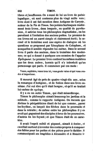 442 TIMON, 
libres et, bouffonnes. On a aussi de lui un livre de poésie 
logadique, où sont contenus plus de vingt mille vers ; 
livre dont il est fait mention dans Antigone de Caryste, 
auteur de la Vie de Timon, Ses poésies burlesques renfer­ment 
trois livres, dans lesquels, en qualité de pyrrhe-nien 
, il satirise tous les philosophes dogmatistes , en les 
parodiant à l'imitation des anciens poètes. Le premier de 
ces livres est un parré simple et clairement écrit ; le se­cond 
et le troisième sont une espèce de dialogue où les 
questions se proposent par Xénophane de Colophon, et 
auxquelles il semble répondre lui-même. Dans le second 
livre il parle des anciens, dans le troisième des moder­nes; 
ce qui a donné à quelques uos occasion de l'appeler 
Épilogueur. Le premier livre contient les mômes matières 
que les deux autres, hormis qu'il n'y introduit qu'un 
personnage qui parle. Il commence par ces mots : 
Venez, sophistes* ?enez tous ici, vous geôle vaine ei qui fous ren­dez 
si Importune. 
11 mourut âgé de près de quatre-vingt-dix ans, selon 
la remarque d'Antigone, et de Sotion 'dans son livre on­zième. 
J'ai ouï dire qu'il était borgne, et qu'il se traitait 
lui-même de eyclope. 
11 y a eu un autre Timon, qui était misanthrope. 
Timon le philosophe aimait beaucoup les jardins et la 
• solitude, comme le rapporte Antigone. On raconte que 
Jérôme le péripatéticien disait de lui que comme, parmi 
les Scythes, on lançait des flèches dans la poursuite et 
dans la retraite ; de môme entre les philosophes il y en 
avait qui gagnaient des disciples à force de les poursuivre, 
d'autres en les fuyant ; et que Timon était de ce carac­tère. 
11 avait l'esprit subtil et piquant, aimait à écrire, et 
excellait surtout à inventer des contes propres à composer 
des fables pour les poètes et des pièces pour le théâtre. Il 
communiquait ses tragédies à Alexandre et à Homère le 
 