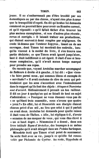 TIMON. 443 
jeune. 11 ne s'embarrassait pas d'être "troublé par ses 
domestiques ou par-des chiens, n'ayant rien plus àcoeur 
que la tranquillité d'esprit. On dit qu'Aratus lui demanda 
comment on pourrait faire pour avoir un Homère correct, 
et qu'il répondit : « qu'il fallait tâcher d'en trouver les 
plus anciens exemplaires, et non d'autres plus récents, 
revus et corrigés. » Il laissait traîner ses productions, 
qui étaient souvent à demi rongées par négligence, On 
conte là-dessus que l'orateur Zopyras, lisant un de ses 
ouvrages, dont Timon lui montrait des endroits t lors­qu'ils 
vinrent à la moitié du livre, il s'en trouva une 
partie déchirée; ce que Timon avait ignoré jusqu'alors, 
tant il était indifférent à cet égard. 11 était d'une si heu­reuse 
compta ton, qu'il n'avait aucun temps marqué 
pour prendre ses repas. 
On raconte que, voyant Arcésilas marcher accompagné 
de flatteurs à droite et à gauche, il lui dit : * Que viens- 
« tù faire parmi nous, qui sommes libres et exempts de 
« servitude? » 11 avait coutume de dire de ceux qui pré­tendaient 
que les. sens' s'accordent avec l'entendement 
dans le rapport qu'ils font des objets : Attagas et Numênius 
sont d'accord. Ordinairement il prenait un ton railleur. 
11 dit un jour à quelqu'un qui se faisait de tout un sujet 
d'admiration : « Pourquoi ne vous étonnez -vous pas de 
ce ce qu'étant trois ensemble f nous n'avons que quatre 
ce yeux?» En effet, lui et Dioscoride son disciple étaient 
chacun privé d'un oeil, au lieu que celui à qui il parlait 
en avait deux. Arcésilas lui demanda pour quelle raison 
il était venu de Thèbes. ce Afin, lui répliqua-t-il, d'avoir 
« occasion de me moquer de vous, qui vous êtes élevé à 
ce un si haut degré. » Néanmoins il a donné f dans son 
livre intitulé Repas d* Arcésilas, des louanges à ce même 
philosophe qu'il avait dénigré dans ses Poésies burlesques. 
Ménodote écrit que Timon n'eut point de successeur. 
Sa secte finit avec sa vie, jusqu'à ce qu'elle fut renou­velée 
par Ptolomée de Cyrène. Au reste, Hippobote et 
 