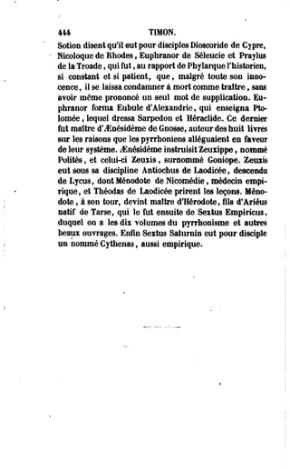 414 TIMON. 
Sotion disent qu'il eut pour disciples Dioscoride de Cy pres 
Nicoloque de Rhodes, Euphranor de Séleucie et Praylus 
de la Troade, qui fut, au rapport de Phyiarque l'historien, 
si constant et si patient, que , malgré toute sou inno­cence 
s il se laissa condamner à mort comme traître, sans 
avoir même prononcé un seul mot de supplication. Eu­phranor 
forma Eubule d'Alexandrie, qui enseigna Pto-lomée, 
lequel dressa Sarpedon et Héraclide. Ce dernier 
fut maître d'JEnésidème de Gnosse, auteur des huit livres 
sur les raisons que lespyrrhoniens alléguaient en faveur 
de leur système. iEnésidèmë instruisit Zeuxippe , nommé 
Polîtes , et celui-ci Zeuxis ; surnommé Goniope. Zeuxis 
eut sous sa discipline Antioctius de Laodicée 9 descendu 
de Lycus, dont Ménodote de Nicomédie, médecin empi­rique, 
et Théodas de Laodicée prirent les leçons. Méno­dote 
, à son tour, devint maître d'Hérodote, fils d'Ariéus 
natif de Tarse, qui le fût ensuite de Sextus Empiricus, 
duquel on a les dix volumes du pyrrhonisme et autres 
beaux ouvrages. Enfin Sextus Saturnin eut pour disciple 
un nommé Cy thenas, aussi empirique. 
 