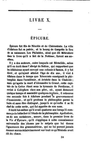 LIVRE X. 
EP1CU1E. 
Épicure ftit fils de Néoelès et de Chérestrate. La ville 
d'Athènes fut sa patrie, et le bourg de Gargette le Heu 
de sa naissance. Les Philaldes, ainsi que dit Métrodore 
dans le livre qu'il a fait de la Nobkue, furent ses an­cêtres. 
Il y a des auteurs, entre lesquels est Héràclide, selon 
qu'il en écrit dans Y Abrégé de Sotion, qui rapportent que 
les Athéniens ayant envoyé une colonie à Samos, il y fut 
élevé, et qu'ayant atteint l'âge de dix ans, il vint à 
Athènes dans le temps que Xénocrate enseignait la phi­losophie 
dans l'académie , et Aristote dans la Chalcide ; 
mais qu'après la mort d'Alexandre le Grand, cette capi­tale 
de la Grèce étant sous la tyrannie de Perdiccas, il 
revint à Colophon chez son père, où, ayant demeuré 
quelque temps et assemblé quelques écoliers, il retourna 
une seconde fois à Athènes pendant le gouvernement 
d'Anaxierate, et qu'il professa la philosophie parmi la 
foule et sans être distingué, jusqu'à ce qu'enfin il se fît 
chef de cette secte, qui fut appelée de son nom. 
Il écrit lui-même qu'il avait quatorze ans lorsqu'il com­mença 
à s'attacher à l'étude de la philosophie. Apollodore, 
un de ses sectateurs , assure, dans le premier livre de 
la Vie d* Épicure, qu'il s'appliqua à cette connaissance 
universelle des [choses par le mépris que lui donna 
l'ignorance des grammairiens, qui ne lui purent jamais 
donner aucun éclaircissement sur tout ce qu'Hésiode avait 
dit du chaos. 
58 
 
