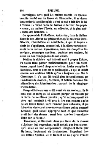 446 ÉPICUEE. 
Hermippus écrit qu'il fut maître d'école, et qu'étant 
ensuite tombé sur les livres de Démocrite, il se donna 
tout entier à la philosophie ; c'est ce qui a fait dire de lui 
à Timon : « ¥ient enfin de Samos le dernier des physi- 
« ciens, un maître d'école, un effronté f et le plus misé- 
« rallie des hommes. » 
On apprend de Phifodème t épicurien $ dans le dixième 
livre de son Abrégé des pkMm&phes, qu'il eut trois frère», 
Néoclès, Ghaerédème et Aristobule, à qui il inspira k 
désir de s'appliquer, comme lui9 à la découverte des se­crets 
de la nature. Myronianus , dans ses Chapitra ft?r-î& 
riqum f remarque que Mus 9 quoique son esclave 9 fut 
aussi un des compagnons de son étude. 
Diotime le stoïcien ; qui haïssait mal à propos Épicnre, 
l'a voulu faire passer malicieusement pour un votap-toeiïi 
$ ayant inséré cinquante lettres, toutes remplies de 
iasciveté, sous le nom de ce philosophe, à qui il Imputa 
encore ces certains billets qu'on a toujours cru être de 
€hrysippe. H n'a pas été traité plus favorablement par 
Posidoniua le stoïcien ; Nicolaûs, et Sotion dans son dou­zième 
livre des Mprék€imômt parlant de la vingt-qua­trième 
lettre. . 
Denys d'Halicarnasse a été aussi de ses envieux. Us di­sent 
que sa mère et lui allaient purger les maisons par 
la force de certaines paroles; qu'il accompagnait son 
père, qui montrait à vil prix à lire aux enfants ; qu'an 
de ses frères faisait faire Famour pour subsister, et que 
lui-même demeurait avecune courtisane qui se nommait 
Léontie; qu'il s'était approprié tout ce que Démocrïte 
avait écrit des atomes, aussi bien que les livres d'Aris-tippe 
sur la Volupté. 
Timocrate, et Hérodote dans son livre de la Jmntm 
d'Épieure, lui reprochent qu'il n'était pas bon citoyes; 
qu'il avait eu une complaisance indigne et lâche pour 
Mythras, lieutenant de Lysimachus, l'appelant dans 
ses lettres Apollon, et le traitant de roi ; qu'il avait de 
 