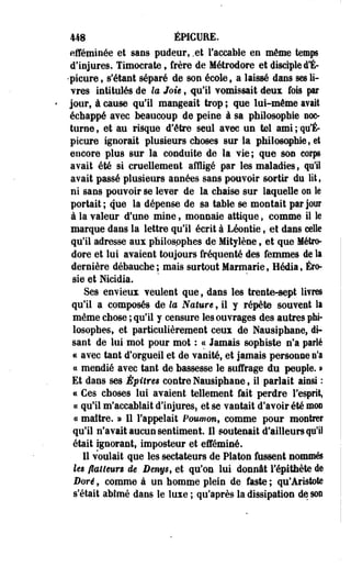 448 ÉPICUEE. 
efféminée et sans pudeur, .et l'accable en même temps 
d'injures. Timocrate, frère de Métrodore et disciple d*É- 
•picure, s'étant séparé de son école, a laissé dans ses li­vres 
intitulés de te Joie, qu'il vomissait deux fois par 
jour, à cause qu'il mangeait trop ; que lui-même avait 
échappé arec beaucoup de peine à sa philosophie noc­turne, 
et au risque d'être seul avec un tel ami;-qu'En 
picure ignorait plusieurs choses sur la philosophie, et 
encore plus sur la conduite de la vie; que son corps 
avait été si cruellement affligé par les maladies ; qui 
avait passé plusieurs années sans pouvoir sortir de lit, 
ni sans pouvoir se lever de la chaise sur laquelle on te 
portait ; que la dépense de sa table se montait par jour 
à la valeur d'une mine, monnaie attique , comme il le 
marque dans la lettre qu'il écrit à Léontie f et dans celle 
qu'il adresse aux philosophes de Mitylène, et que Métro­dore 
et lui avaient toujours fréquenté des femmes de la 
dernière débauche ; mais surtout Marmarie, Hédia, Éro-sie 
et Nicidia. 
Ses envieux veulent que, dans les trente-sept livres 
qu'il a composés de te Nature, il y répète souvent la 
même chose ; qu'il y censure les ouvrages des autres phi­losophes, 
et particulièrement ceux de Nausiphane, di­sant 
de lui mot pour mot : ce Jamais sophiste n'a parlé 
c< avec tant d'orgueil et de vanité, et jamais personne n'a 
« mendié avec tant de bassesse le suffrage du peuple. » 
Et dans ses Épitres contre Nausiphane, il parlait ainsi : 
ce Ces choses lui avaient tellement fait perdre l'esprit, 
« qu'il m'accablait d'injures, et se vantait d'avoir été mm 
« maître. a Il l'appelait Poumon* comme pour montrer 
qu'il n'avait aucun sentiment. Il soutenait d'ailleurs qu'il 
était ignorant, imposteur et efféminé. 
Il voulait que les sectateurs de Platon fussent nommés 
les flatteun de Benys, et qu'on lui donnât l'épithète de 
Bore, comme à un homme plein de faste ; qu'Aristote 
s'était abîmé dans le luxe ; qu'après la dissipation de son 
 
