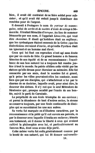 ÉP1CUEE. 449 
bien, il avait été contraint de se faire soldat pour sub­sister 
, et qu'il avait 'été réduit jusqu'à distribuer des 
remèdes pour de l'argent. 
Il donnait à Protagore le nom de porteur de manne­quin*, 
celui de sériée et de maître d'école de village à Dé-mocrite. 
11 traitait Heraclite û'ivrogne. Au lieu de nommer 
Démocrito par son nom, il l'appelait Lémocrite, qui veut 
dire cka$$imx. Il disait qu'Antidore était un enjôleur; 
que les eyrénaïques étaient ennemis de la Grèce ; que les 
dialecticiens crevaient d'envie, et qu'enfin Pyrrhon était 
un ignorant et un nomme mal élevé. 
Ceux qui lui font ces reproches n'ont agi sans doute 
que par un excès de folie. Ce grand homme a de fameux 
témoins de son équité et de sa reconnaissance : l'excel* 
lence de son bon naturel lui a toujours fait rendre jus­tice 
atout le monde. Sa patrie célébra cette vérité par les 
statues qu'elle dressa pour éterniser sa mémoire. Elle fut 
consacrée par ses amis, dont le nombre fut si grand, 
qu'à peine les villes pouvaienf^eiles les contenir, aussi 
bien que par ses disciples, qui s'attachèrent à lui par le 
charme de sa doctrine, laquelle avait, pour ainsi dire, la 
douceur des sirènes. Il n'y eut que le seul Métrodore de 
Stratonice qui, presque accablé par l'excès de ses bon­tés, 
suivit le parti de Carnéade. 
La perpétuité de son école triompha de ses envieux ; 
et parmi la décadence de tant d'autres sectes, la sienne 
se conserva toujours, par une foule continuelle de disci­ples 
qui se succédaient les uns aux autres. . 
Sa vertu fut marquée en d'illustres caractères, par la 
reconnaissance et la piété qu'il eut envers ses parents, et 
par la douceur avec laquelle il traita ses esclaves ; témoin 
son testament, où il donna la liberté à ceux qui avaient 
cultivé la philosophie avec lui, et particulièrement au 
fameux Mus, dont nous avons déjà parlé. 
Cette même vertu fut enfin, généralement connue par 
la bonté de son naturel, qui lui fit donner universelle- 
58. 
 