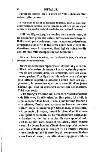 34 PITTACUS. 
Parmi les choses qu'il a dites en vers, on loue entre 
autres cette pensée : 
Il faut avoir un arc et un carquois de flèches, pour se faire jour 
dans l'esprit du méchant; car sa bouche ne dit rien qui soit digne 
de foi, et ses paroles cachent un double sens au fond du coeur. 
Il fit des élégies jusqu'au nombre de sis cents vers, et 
un discours en prose sur les lois, adressé à ses concitoyens. 
Il florissait principalement Ters la quarante-deuxième 
olympiade, et mourut la troisième année de la cinquante-deuxième, 
sous Aristomène, étant âgé de soixante-dix 
ans. On mit cette épttaphe sur son tombeau : 
Pittacus, Lesbos la sainte, qui fa donné le jour, Ta mis en 
pleurant dans ce tombeau. 
• Outre ses sentences rapportées ci-dessus, il y a encore 
celle-ci : « Connaissez le temps. » Phavorio, dans le premier 
livre de ses Commentaires, et Démétrius, dans ses Équi­voques, 
parlent d'un'législateur de même nom qu'on ap­pela 
Pittacus le petit. Callimaque a décrit, daos ses Épi-grammes, 
la rencootre que notre sage fit d'un jeune 
homme qui vint lui demander conseil sur son mariage. 
Voici son récit: 
ce Un étranger d'Ataroé vint demander conseil à Pittacus 
« de Mityiène, fils d'Hyrrhadius. Mon père, lui*dit-il, je 
u puis épouser deux filles : F une a une fortune assortie à 
« la mienne, l'autre me surpasse en biens et en nais- 
« sance ; laquelle prendrai-je? dites-le-moi, je vous prie. 
« A ces mots, Pittacus, levant le bâton dont il se ser-cc 
vait pour se soutenir, lui fit remarquer des enfants qui 
a faisaient tourner leurs toupies. Ils vous apprendront, 
« dit-il, ce que vous devez faire. Allez, faites comme 
« eux. Le jeune bomme s'étant donc approché, coton-ce 
dit ces enfants qui se disaient l'un à l'autre : Prends 
a une toupie qui soit ta pareille; et, comprenant là-des- 
« sus l'avis du sage, il s'abstint d'un trop grand établis- 
 