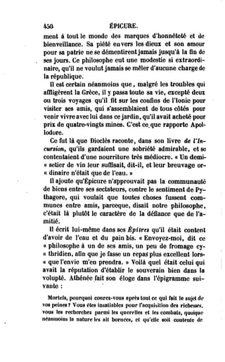 45ft ÉPICURE. 
ment à tout le monde des marques d'honnêteté et de 
bienveillance. Sa piété envers les dieux et son amour 
pour sa patrie ne se démentirent jamais jusqu'à la fin de 
ses jours. €e philosophe eut une modestie si extraordi­naire, 
qu'il ne voulut jamais se mêler d'aucune charge de 
la république. 
Il est certain néanmoins que» malgré les troubles qui 
affligèrent la Grèce, il y passa toute sa vie, excepté deux 
ou trois voyages qu'il. fit sur les confins de- l'Ionie pour 
visiter ses amis, qui s'assemblaient de tous côtés pour 
venir vivre avec lui dans ce jardin, qu'il avait acheté pour 
prix de quatre-vingts mines. C'est conque rapporte Apoi-lodore. 
Ce fut là que Dioclès raconte, dans son livre de l'In­cursion, 
qu'ils gardaient une sobriété admirable, et se 
contentaient d'une nourriture très médiocre. « Un demi-ce 
setier de vin leur suffisait, dit-il, et leur breuvage or-ct 
dinaire n'était que de l'eau. » 
Il ajoute qu'Épicure n'approuvait pas la communauté 
de biens entre ses sectateurs, contre le sentiment de Py-thagore, 
qui voulait que toutes choses fussent com­munes 
entre amis, pareeque, disait notre philosophe, 
c'était là plutôt le caractère de la défiance que de l'a­mitié. 
Il écrit lui-môme dans ses Épîtreg qu'il était content 
d'avoir de l'eau et du pain bis. «Envoyez-moi, dit ce 
« philosophe à un de ses amis, un peu de fromage ey- 
« thridien, afin que je fasse un repaâ plus excellent lors- 
« que l'en vie m'en prendra. » Voilà quel était celui qui 
avait la réputation d'établir le souverain bien dans la 
volupté. Athénée fait son éloge dans l'épigramme sui­vante 
: 
Mortels, pourquoi coiirei-YOtu après tout ce qui fait le sujet de 
vos peines t Vous êtes insatiables pour l'acquisition des richesses, 
?ous les recherches parmi les querelles et les combats, quoique 
néanmoins Sa nature les ait bornées, et qu'elle soit contente de 
 