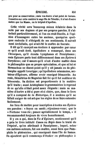 ÉPIGUEE. 451 
peu pour sa conservation ; mais vos désirs n'ont point de bornes. 
Consultez sur cette matière le sage fils de Néocîès ; il n'eut d'autre 
maître que les Muses, ou îe trépied d'Apollon. 
Cette, vérité sera 'beaucoup mieux éclaireie dans la 
suite par ses dogmes et par ses propres paroles. Il s'at­tachait 
particulièrement, si Ton en croit Dioclès, à l'opi­nion 
d'Anaxagore entre les anciens, quoiqu'en quel­ques 
endroits il s'éloigna!; de ses sentiments. 11 suivait 
aussi Archélaûs, qui avait été le maître de Socrate. 
Il dit qu'il exerçait ses écoliers à apprendre par coeur 
ce qu'il avait écrit. Apollodore a remarqué, dans ses 
Chroniques, qu'il écouta Lysiphanes et Praxipbanes; 
mais Épicure parle tout différemment dans ses Épitres à 
Eurydicus ; car il assure qu'il n'eut d'autre maître dans 
la philosophie que sa propre spéculation, et que ni lui ni 
Hermachus ne disent point qu'il y ait jamais eu de phi­losophe 
appelé Leucippe; qu'Apollodore néanmoins, sec­tateur 
d'Épicure, affirme avoir enseigné Démocrite. Au 
reste, Démétrius de Magnésie fait foi qu'il fut auditeur de 
Xénocrate. Sa diction est proportionnée à la matière 
qu'il traite ; aussi Aristophane le grammairien le reprend 
de ce qu'elle n'était point assez élégante : mais sa ma­nière 
d'écrire a été si pure et si claire, que, dans le livre 
qu'il a composé de la Rhétorique, il a soutenu qu'il ne 
fallait exiger de cet art que les règles de se faire entendre 
facilement. 
Au lieu de mettre pour inscription à toutes ses Èpitres 
ces paroles : « Soyez en santé ; réjouissez-vous ; que la 
ci Fortune vous rie ; passez agréablement le temps, » il 
recommandait toujours de vivre honnêtement. 
Il y en a qui, dans la Vie ê'Épieure, soutiennent qu'il 
a pris le livre intitulé Canon ou Règle dans le traité du 
Trépied f qu'on attribuait à Nausiphane, lequel, selon* 
ces mêmes auteurs, fut son maître, aussi bien que Pam-phiie 
le platonicien , qui enseignait dans l'île de Samos. 
Ils ajoutent qu'il commença d'étudier en philosophie à 
 