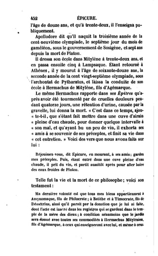 452 ÉPICUEE. 
lige de douie ans, et qu'à trente-deux, il fenseigna pu­bliquement. 
Apollodore dit qu'il naquit la troisième année de la 
cent-neuvième olympiade, le septième jour du mois de 
gaméléon, sous le gouvernement de Sosigène, et sept ans 
depuis la mort de Platon. 
Il dressa son école dans Mitylène à-trente-deux ans, el 
en passa ensuite cinq à Lampsaque. Étant retourné à 
Athènes, il y mourut à l'âge de soixante-douze ans, la 
seconde année de la cent vingt^septièrae olympiade, sous 
'Tarchontat de Pytharatus, et laissa la conduite de son 
école à Hermachus de Mitylène, fils d'Agémarque. 
Le même Hermachus rapporte dans ses Épîtreë qu'a­près 
avoir été tourmenté par de cruelles douleurs pen­dant 
quatorze jours, une rétention d'urine, causée par Sa 
graveile, lui donna la mort. « C'est dans ce temps, ajou- 
« te-t-il, que s'étant fait mettre dans une cuve d'airain 
a pleine d'eau chaude, pour donner quelque intervalle à 
ce son mal, et qu'ayant bu un peu de vin, il exhorta ses 
« amis à se souvenir de ses préceptes, et finit sa vie dans 
« cet entretien. » Voici des vers que nous avons faits sur 
loi: 
Réjouissez-vous, dit Épieure, en mourant, à ses amis ; gardei 
mes préceptes. Puis, étant entré dans une cuve pleine d'eau 
chaude, il prit du fin, et partit aussitôt après pour aller boire 
des eaux froides de Plutou. 
Telle fut la vie et la mort de ce philosophe ; voici soe 
testament : 
Ma dernière volonté est que tous mes biens appartiennent à 
Amynomaque, fils de Pfailocrate ; à Batithe et à Timocrate, fils de 
Démétrius, ainsi qu'il parait par Sa donation que je lui ai faite, 
dont facle est însr'ré dans les registres qui se gardent dans le tem­ple 
de la mère des dieux ; à condition néanmoins que te prés 
sera donné avec toutes ses commodités à Ilermactras Mitylénies, 
fils d'Agémarque, à ceux qui enseigneront a?ee lus, et même à cens 
 
