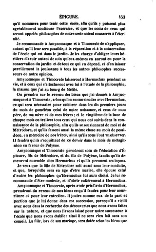 ÉMCURE. 153 
qui! nommera pour tenir cette école, aie qu'Us y puissent plus 
agréablement continuer l'exercice» et que les noms de eem qui 
seront appelés philosophes de notre secte soient consacrés à l'éter­nité. 
Je recommande à Amynomaque et à Timocrate de s'appliquer, 
autant qu'il leur sera possible, à la réparation et à la conservation 
de l'école qui est dans le jardin. Je les charge d'obliger leurs hé­ritiers 
d'avoir autant de suie qu'eux-mêmes en auront eu pour la 
conservation du jardin et de tout ce qui en dépend, et d'en laisser 
pareillement la jouissance à tous les antres philosophes succes­seurs 
de notre opinion. 
Amynomaque et Timocrate laisseront à Hermachus pendant sa 
vie, et à ceui qui s'attacheront avec lut à l'étude de la philosophie» 
la maison que j'ai au bourg de Mélite. 
On prendra sur le revenu des biens que j'ai donnés à Amyno-rnaque 
et à Timocrate, selon qu'on en conviendra avec Hermachus, 
ce qui sera nécessaire pour célébrer dans les dii premiers jours 
du mois de gaméléon celui de notre naissance, et ceux de mou 
père, de ma mère et de mes frères ; et le vingtième de la lune de 
chaque mois on traitera tous ceui qui nous ont suivis dans la con­naissance 
de la philosophie,.afin qu'ils se souviennent de moi et de 
Métrodore» et qu'ils fassent aussi la même chose au mois de possi-déon, 
en mémoire de nos frères, ainsi qu'ils nous Tout vu observer. 
11 faudra qu'ils s'acquittent de ce devoir dans le mois de métagit-nioo 
en faveur de Polyèoe. 
Amynomaque et Timocrate prendront soin de l'éducation d'É-picure, 
fils de Métrodore, et du fils de Polyèoe, tandis qu'ils de­meurent 
ensemble chez Hermachus et qu'ils prennent ses leçons. 
Je veux que la fille de Métrodore soit aussi sous leur conduite, 
et que, lorsqu'elle sera en âge d'être mariée, elle épouse celui 
d'entre les philosophes qu'Hermachus lui aura choisi. Je lui re­commande 
d'être modeste, et d'obéir entièrement à Hermachus. 
Amynomaque et Timocrate, après avoir pris l'avis d'Hermachus, 
prendront du revenu de mes biens ce qu'il faudra pour leur nour­riture 
et pour leur entretien. 11 jouira comme eux de la part et 
portion que je lui donne dans ma succession, pareequ'il a vieilli 
avec nous dans la recherche des découvertes que nous avons faites 
sur la nature, et que nous l'avons laissé pour notre successeur à 
l'école que nous avons établie : ainsi il ne sera rien fait sans son 
conseil. La fille, lors de son mariage, sera dotée selon les biens que 
 