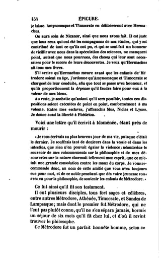 151 ÉPICURE. 
je Imksc, ânî|"iMifBaqii# et TliBôcrite es délibéreront aree Henna-ehus. 
Os aura sois de BHcanor, ainsi que nous a?uns fait II est juste 
que tous ceux qui ont été les compagnons de nos études» qui y ont 
contribué de tout ce faits ont pu9 et qui se sont fait uu honneur 
defieuHrafec nous dans la spéculation des sciences, ne manquent 
point, autant que nous pourrons, des chose* qui leur sont néces­saires 
pour le succès de leurs décourertes. Je wm qu'Hermaclras 
ait tous mes fifres. 
SIS arrife q^Hermacons meure avant que les enfante de'Mé 
trodore soient en âge, j'ordonne qu'Amynomaque et Tumocrate se 
chargent de leur conduite, afin que tout se passe a?ec honneur, et 
quHs proportionnent la dépense qtill faudra faire-pour eux à la 
?aleur de mes biens. 
Au reste, je souhaite qu'autant qu'il sera possible, toutes cet dis­positions 
soient exécutées de point en point, conformément à ma 
•©tonte. Entre mes esctafes, j'affranchis Mus, Nicias et Lyoon. 
Je donne aussi la liberté à Phédrios. 
Voici une lettre qu'il écrivit à Idoménée, étant près de 
mourir : 
t Je ? ©us éerl? aïs au plus hesreui jour de ma fie, puisque c'était 
le dernier. Je souffrais tant de douleurs dans la ?essie et dans les 
intestins, que rien n'en pou?ait égaler la fiolence; néanmoins-Se 
souvenir de mes raisonnements sur la philosophie et de mes dé­couvertes 
sur la nature charmait tellement mon esprit, que ce m'é­tait 
une grande consolation contre les maux du corps. Je TOUS re­commande 
donc, au nom de cette amitié que ?ous afez toujours 
eue pour moi, et de ce noble penchant que dès ? être jeunesse von* 
avez eu pour Sa philosophie, de soutenir les enfants deMétrodore. • 
Ce fut ainsi qu'il fit son testament. 
II eut plusieurs disciples, tous fort sages et célèbres, 
entre autres Métrodore, Athénée, Timocrate, et Sandes de 
Lampsaque; mais dont le premier fut Métrodore, qui ne 
l'eut pas plutôt connu, qu'il ne s'en sépara jamais, hormis 
un séjour de six mois qu'il fit chez lui, et d'où il revint 
trouver le philosophe. 
Ce Métrodore fut un parfait honnête homme, selon ce 
 