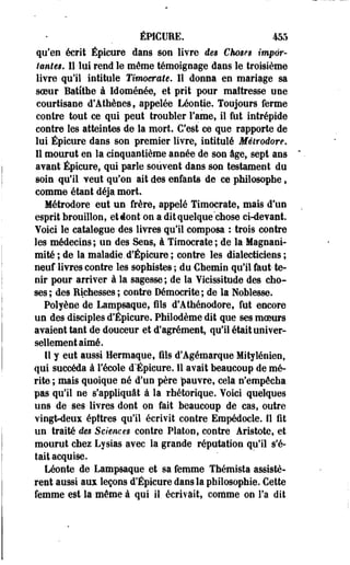 ÉPICURE. 455 
qu'en écrit Épicure dans son livre des Choses impor­tantes. 
Il lui rend le même témoignage dans le troisième 
livre qu'il intitule Timocrate. Il donna en mariage sa 
soeur Batîthe à Idoménée, et prit pour maîtresse une 
courtisane d'Athènes, appelée Léontie. Toujours ferme 
contre tout ce qui peut troubler Famé, il fut intrépide 
contre les atteintes de la mort. C'est ce que rapporte de 
lui Épicure dans son premier livre, intitulé Méirodore* 
11 mourut en la cinquantième année de son âge, sept ans 
avant Épicure, qui parle souvent dans son testament du 
soin qu'il veut qu'on ait des enfants de ce philosophe, 
comme étant déjà mort. 
Métrodore eut un frère, appelé Timocrate, mais d'un 
esprit brouillon, et dont on a dit quelque chose ci-devant. 
Voici le catalogue des livres qu'il composa : trois contre 
les médecins; un des Sens, à Timocrate; de la Magnani­mité 
; de la maladie.d'Épicure ; contre les dialecticiens ; 
neuf livres contre les sophistes ; du Chemin qu'il faut- te­nir 
pour arriver à la sagesse ; de la Yicissitude des cho­ses 
; des Richesses ; contre Démocrite ; de la Noblesse. 
Polyène de Lampsaque, fils d'Athénodore, fut encore 
un des disciples d'Épicure. Philodème dit que ses moeurs 
avaient tant de douceur et d'agrément, qu'il était univer­sellement 
aimé. 
Il y eut aussi Hermaque, fils d'Agémarque-Mitylénien, 
qui succéda à l'école d'Épicure. 11 avait beaucoup de mé­rite 
; mais quoique né d'un père pauvre, cela n'empêcha 
pas qu'il ne s'appliquât à la rhétorique. Yoici quelques 
uns de ses livres dont on fait beaucoup de cas, outre 
vingt-deux épttres qu'il écrivit contre Empédocie. Il fit 
un traité des Sciences contre Platon, contre Aristote, et 
mourut chez Lysias avec la grande réputation qu'il s'é­tait 
acquise. 
Léonte de Lampsaque et sa femme Thémista assistè­rent 
aussi aux leçons d'Épicure dans la philosophie. Cette 
femme est la même à qui il écrivait, comme on l'a dit 
 