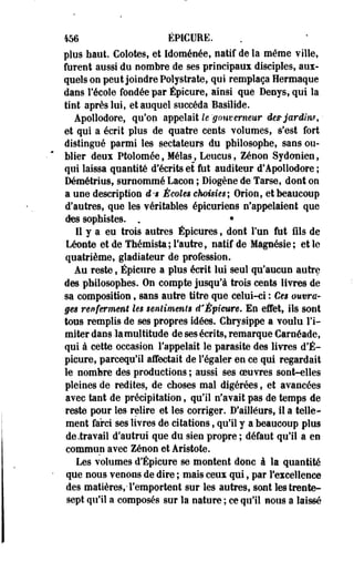 456 ÉPICURE. 
plus haut. Colotes, et Idoménée, natif de la même ville, 
furent aussi du nombre de ses principaux disciples, aux­quels 
on peut joindre Polystrate, qui remplaça Hermaque 
dans F école fondée par Épicure, ainsi que Deoys, qui la 
tint après lui, et auquel succéda Basilide. 
Apollodore, qu'on appelait le gouverneur de* jardin*, • 
et qui a écrit plus de quatre cents volumes, s'est fort 
distingué parmi les sectateurs du philosophe, sans ou­blier 
deux Ptolomée, Mélas^, Leucus, Zenon Sydonien, 
qui laissa quantité d'écrits et fut auditeur d'Apollodore ; 
Démétrius, surnommé Lacoo ; Diogène de Tarse, dont on 
a une description d-'i Écoles choisies; Orion, et beaucoup 
d'autres, que les véritables épicuriens n'appelaient que 
des sophistes. . • 
Il y a eu trois autres Épicures, dont l'un fut fils de 
Léonte et de Thémista; l'autre, natif de Magnésie; et le 
quatrième, gladiateur de profession. 
Au reste, Épicure a plus écrit lui seul qu'aucun autre 
des philosophes. On compte jusqu'à trois cents livres de 
sa composition, sans autre titre que celui-ci : Ces ouvra­ges 
renferment les sentiments d'Épieure. En effet, ils sont 
tous remplis de ses propres idées. Chrysippe a voulu l'i­miter 
dans -lamultitude de ses écrits, remarque Caroéade, 
qui à cette occasion l'appelait le parasite des livres d'É-picure, 
parcequ'il affectait de l'égaler en ce qui regardait 
le nombre des productions ; aussi ses oeuvres sont-elles 
pleines de redites, de choses mal digérées, et avancées 
avec tant de précipitation, qu'il n'avait pas de temps de 
reste pour les relire et les corriger. D'ailleurs, il a telle­ment 
farci ses livres de citations, qu'il y a beaucoup plus 
de .travail d'autrui que du sien propre ; défaut qu'il a en 
commun avec Zenon et Aristote. 
Les volumes d'Épicure se montent donc à la quantité 
que nous venons de dire ; mais ceux qui, par l'excellence 
des matières,-l'emportent sur les autres, sont les trente-sept 
qu'il a composés sur la nature ; ce qu'il nous a laissé 
 