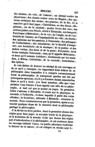 ÉHCURE. fô7 
des atomes, du vide, de l'amour ; un abrégé contre l« 
physiciens ; des doutes contre ceux de £ £ ^ 
nions certaines des sectes; des plantes; deTTiî a! à 
man.ére qu',1 faut juger ; Chérédème, ou des dieu* Hé! 
gésinas ou de la sainteté; quatre livres des vies de! 
S X î ftrodore ! d e , a * » ; de l'angle, ou de lex- 
Wm,tédel'atome;del'impalPabilitéduvide dude Un-des 
op,n10„s 8 u r les passions, à Timocrate ; des présTs •' 
de 1 exhortation; des simulacres; de la f â c u l t é ^ S I 
ner ; son Anstobule ; de la musique ; de la justice T d « 
autres vertus; des dons et de la «race PoSÏÏ1 • 
J J - intitulés Timocrate; c i n q ^ p ^ ï ï ^ o d S " 
ts à ELTT ffdore ; Sentimi Sur ,e8 i 
Je7iptt"s ' aS: ^ ^ r°yauté- Anaximène; 
Je vais tâcher de donner un abrégé de ces ouvrages et 
de ce qu'il y enseigne, en rapportant trois *££%£ 
?oùteTldan8 Le8quel,es u a com*ri8 « » - t a « S 
toute sa philosophie. Je marquerai quelles ont été ses 
pnncipalesopinions ;et s'il yad'autres choses essentielle 
dans ce qu'il a écrit, j'en ferai mention, afin^e v ôt 
puissiez vous former à tous égards une idée de S p h T 
«ophe si tant est que je puisse en juger. Sa première 
lettre s'adresse à Hérodote, et roule sur la physique- ïa 
seconde, à Pythoclès, et dans laquelle il parVdJcorp 
célestes; la troisième, adressée à Ménoecée, concerne la 
morale. Nous commencerons par la première, après avoir 
touché quelque chose de la manière dont ce philosophe 
partage la philosophie. 
Il la divise en trois parties, dont la première donne des 
règles pour bien juger, la seconde traite de la physique 
et la troisième de la morale. Celle qui donne des règles 
sert d introduction à la philosophie, et est contenue dans 
un ouvrage intitulé Canon. La partie physique renferme 
la théorie de la nature, et est rédigée en trente-sept H- 
 
