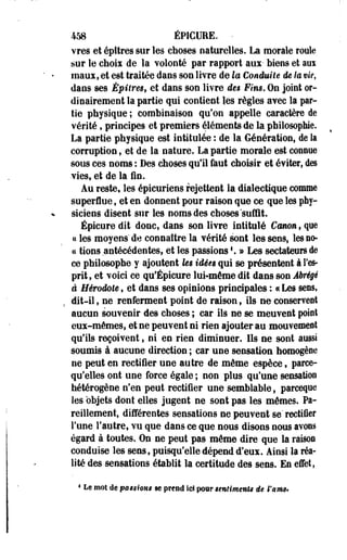 458 ÉPICUEE. - 
vres et épttres sur les choses naturelles. La morale roole 
sur le choix de la volonté par rapport aux- Mens et ara 
maux, et est traitée dans son livre de la Conduite de la vie, 
dans ses Épilres, et dans son livre des Fins. On joint or­dinairement 
la partie qui contient les règles avec la par­tie 
physique ; combinaison qu'on appelle caractère de 
vérité, principes et premiers éléments de la philosophie. 
La partie physique est intitulée : de la Génération, de la 
corruption, et de la nature. La partie morale est connue 
sous ces noms : Des choses qu'il faut choisir et éviter, des 
vies, et de la fin. 
Au reste, les épicuriens rejettent la dialectique comme 
superflue, et en donnent pour raison que ce que les phy­siciens 
disent sur les noms des choses "suffit. 
Épicure dit donc, dans son livre intitulé Cmmnf que 
« les moyens' de connaître la vérité sont les sens, les no­ce 
tions antécédentes, et les passions'. » Les sectateurs de 
ce philosophe y ajoutent Us idées qui se présentent à l'es­prit, 
et voici ce qu'Épicure lui-même dit dans son Abrégé 
â Hérodote, et dans ses opinions principales : «Les sens, 
dit-il, ne renferment point de raison, ils ne conservent 
aucun souvenir des choses ; car ils ne se meuvent point 
eux-mêmes, et ne peuvent ni rien ajouter au mouvement 
qu'ils reçoivent, ni en rien diminuer. Ils ne sont aussi 
soumis à aucune direction ; car une sensation homogène 
ne peut en rectifier une autre de même espèce, parce-qu'elles 
ont une force égale ; non plus qu'une sensation 
hétérogène n'en peut rectifier une semblable, pareeqoe 
les objets dont elles jugent ne sont pas les mêmes. Pa­reillement, 
différentes sensations ne peuvent se" rectiier 
l'une l'autre, vu que dans ce que nous disons nous avons 
égard à toutes. On ne peut pas même dire que la raison 
conduise les sens, puisqu'elle dépend d'eux. Ainsi la réa­lité 
des sensations établit la certitude des sens. En effet, 
4 Le mot de postions se prend ici pour sentiments de l'smç* 
 