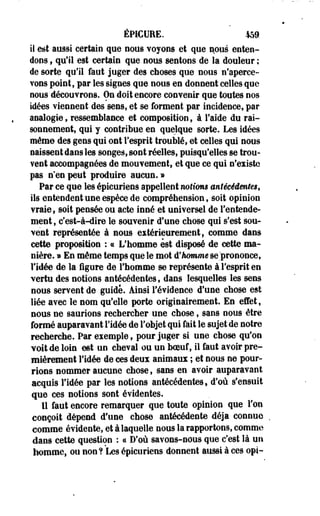 ÊPICUEE. 459. 
il est aussi certain que nous voyons et que nous enten­dons 
, qu'il est certain que nous sentons de la douleur ; 
de sorte qu'il faut juger des choses que nous n'aperce­vons 
point, par les signes que nous en donnent celles que 
nous découvrons. On doit encore convenir que toutes nos 
idées viennent des sens, et se forment par incidence, par 
analogie, ressemblance et composition, à l'aide du rai­sonnement, 
qui y contribue en quelque sorte. Les idées 
même des gens qui ont l'esprit troublé, et celles qui nous 
naissent dans les songes, sont réelles, puisqu'elles se trou­vent 
accompagnées de mouvement, et que ce qui n'existe 
pas n'en peut produire aucun. » 
Par ce que les épicuriens appellent notions antécédentes, 
ils entendent une espèce de compréhension, soit opinion 
vraie, soit pensée ou acte inné et universel de l'entende­ment, 
c'est-à-dire le souvenir d'une chose qui s'est sou­vent 
représentée à nous extérieurement, comme dans 
cette proposition : « L'homme est disposé de cette ma­nière. 
» En même temps que le mot d'homme se .'prononce, 
l'idée de la figure de Fhomme se représente à l'esprit en 
vertu des notions antécédentes, dans lesquelles les sens 
nous servent de guide. Ainsi l'évidence d'une chose est 
liée avec le nom qu'elle porte originairement. En effet, 
nous ne saurions rechercher une chose, sans nous être 
formé auparavant l'idée de l'objet qui fait le sujet de notre 
recherche. Par exemple, pour juger si une chose qu'on 
voit de loin est un cheval ou un boeuf, il faut avoir pre­mièrement 
l'idée de ces deux animaux ; et nous ne pour­rions 
nommer aucune chose, sans en avoir auparavant 
acquis l'idée par les notions antécédentes, d'où s'ensuit 
que ces notions sont évidentes. 
11 faut encore remarquer que toute opinion que l'on 
conçoit dépend d'une chose antécédente déjà connue 
comme évidente, et à laquelle nous la rapportons, comme 
dans cette question : ce D'où savons-nous que c'est là un 
homme, ou non? 'Les épicuriens donnent aussi à ces opi- 
 
