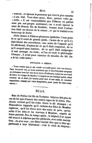 BIAS. 3- 
« ornent et épousa la personne qui était la plus assortie 
«a son éta. Vous donc aussi, Dion, prenez votre pa­t 
e l l e . » 11 est vraisemblable que Pittacus en parlait 
ains, par son propre sentiment ; car i. avait épousé la 
«Bur de Dracon fils de Penthile, femme dont l'extrac-bon 
éta,t au-dessus de la sienne , et qui le t r a i t a i t 
beaucoup de fierté. «*H.«nec 
Alcée donne à Pittacus plusieurs épithètes : l'une prise 
e ce qu', avait de grands pieds, Vautre de ce qt,'„ * 
éte,t forme des ouvertures, une autre de l'orgueil qu'il 
lu. attnbuait, d'autres de ce quil était corpulent de ce erlTUPa,tTA 
1Umiére' dC Ce «*» était «*££ e mal arrangé. Au reste, si l'on en croit le philosophe 
Clearque, ,1 avatt pour exercice de moudre du blé On 
a de lui cette lettre: 
PITTACUS A CRÊSUS. 
•Vous voulez que je me rende en Lydie pour voir vos trésors 
Sans les avoir vus, je crois aisément que le (ils d'Alvati™ 
en richesses tous les rois de la terre D'ain!, ™ » • PMSe 
BIAS. 
Bias de Priène fut fils de Teutame. Satyrus fait Dl„, H„ 
cas de lut qued'aucun des autres sages de la Gr Ce P,u 
ÏÏTJF"* qU'H fUt Fiche- Duris ,e dit étranger " 
Phanodtcus rapporte qu'il racheta des filles ZHIL 
captives qui, i e 8 é l e v a a v e c d e 8 JZTX^SS 
suite il les dota et les renvova à MwJL ^ 
leurs parents. Peu de temps a pL " te ' d d T * * 
p r o u v é à AtpénespardL J L ^ S ^ S 
tion Au plus uge, ces fii|e8 vinrent dire que ce tlh^T 
partent à l e u r iib é r a t e u r : ^ le £%>»£££. 
 