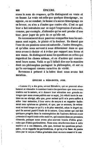 460 ÉPICURE. 
nions le nom de croyance, qu'ils distinguent en vraie et 
en fausse. La vraie est celle que-quelque témoignage, ou 
appuie, ou ne combat ; la fausse n'a aucun témoignage en 
sa faveur, ou n'en a d'autre que contre elle. C'est ce qui 
leur a fait introduire sur ce sujet l'expression d'attendre, 
comme, par exemple, d'attendre qu'on soit proche d'une 
tour, pour juger de près de ce qu'elle est. 
Ils reconnaissent deux passions auxquelles tous les ani­maux 
soot sujets, le plaisir et la douleur. Ils disent que 
l'une de ces passions nous est naturelle, l'autre étrangère, 
et qu'elles nous servent à nous déterminer dans ce que 
nous avons à choisir et à éviter par rapport aux biens et 
aux maux. Ils distinguent aussi les questions en celles qui 
regardent les choses mêmes, et en d'autres qui concer­nent 
leurs noms. Voilà ce qu'il fallait dire sur la manière 
dont ces philosophes partagent la philosophie, et sur ce 
qu'ils envisagent comme caractère de vérité. 
Revenons à présent à la lettre dont nous avons fait 
mention. 
ÉPICURE À HÉRODOTE, JOIE. 
« Comme il y a des gens, savant Hérodote, qui ne peuvent abso­lument 
se résoudre à eiamioer toutes les questions que nous avons 
traitées sur la sature, ni à donner leur attention aui grands ou- 
? rages que nous avons publiés sur ce sujet, j'ai réduit toiite la ma­tière 
es on abrégé, afin que, pour autant qu'il m'a paru suffire à 
aider leur mémoire, il leur serve de moyen à se rappeler facile­ment 
mes opinions en général, et que, par ce secours, ils retien­nent 
en tout temps ce qu'il y a de plus essentiel, selon le degré au­quel 
ils auront porté l'étude de Sa nature. Ceux même qui ont fait 
quelques progrès dans la contemplation de l'univers doivent avoir 
S?résente à l'esprit toute cette matière, qui consiste dans ses premiers 
éléments, puisque nous avons plus souvent besoin d'idées géné­rales 
que d'idées particulières. Nous nous attacherons donc à cette 
matière et à ces éléments, afin que, traitant les questions princi­pales, 
on se rappelle les particulières, et qu'on s'en fasse de justes 
idées par le moyen d'Idées générales dont on aura conservé le sou 
 