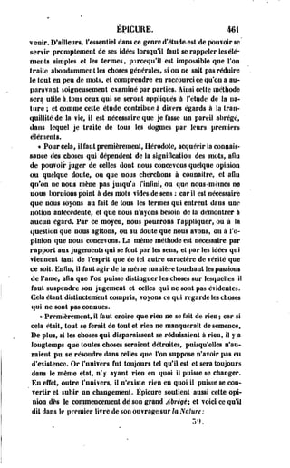 EP1GURE. 461 
venir. D'ailleurs l'essentiel dans ce genre d'éludées! de pouvoir se' 
servir prompteraeot de ses idées lorsqu'il faut se rappeler les élé­ments 
simples et les termes, p:trcequ'il est impossible que l'on 
traite abondamment Ses choses générales, si on ne sait pas réduire 
le tout en peu de mots, et comprendre en raccourci ce qu'on a au­paravant 
soigneusement examiné par parties. Ainsi cette méthode 
sera utile à. tous ceux qui se seront appliqués à l'étude de la na­ture 
; et comme cette étude contribue à divers égards à la tran­quillité 
de Sa fie, il est nécessaire que je fasse un pareil abrégé, 
dans lequel je traite de tous les dogmes par leurs premiers 
éléments. 
•« Pour cela, il faut premièrement, Hérodote, acquérir la connais­sance 
des choses qui dépendent de la signification des mots, afin 
de pouvoir juger de celles dont nous concevons quelque opinion 
ou quelque doute, ou que nous cherchons à cou naître, et afin 
qu'on ne nous mène pas jusqu'à l'infini,, ou que nous-mêmes ne 
nous bornions point à des mots vides de sens : cariS est nécessaire 
que nous soyons au fait de tous les termes qui entrent dans une 
notion antécédente, et que nous n'ayons besoin de la démontrer à 
aucun égard. Par ce moyen, nous pourrons l'appliquer, ou à la 
question que nous agitons, ou au doute que nous avons, ou à l'o­pinion 
que nous concevons. La même méthode est nécessaire par 
rapport aux jugements qui se font par les sens, et par les idées qui 
viennent tant de l'esprit que de tel autre caractère de vérité que 
ce soit. Enfin, il faut agir de la même manière touchant les passions 
de S'ame, afin que l'on puisse distinguer les choses sur lesquelles il 
faut suspendre son jugement et celles qui ne sont pas évidentes. 
Cela étant distinctement compris, voyons ce qui regarde les choses 
qui ne sont pas connues. 
« Premièrement, il faut croire que rien ne se fait de riens car si 
cela était, tout se ferait de tout et rien ne manquerait de semence. 
De plus, si les choses qui disparaissent se réduisaient à rien, il y a 
longtemps que toutes choses seraient détruites, puisqu'elles n'au­raient 
pu se résoudre dans celles que Ton suppose n'avoir pas eu 
d'existence. Or l'univers fut toujours tel qu'il est et sera toujours 
dans le même état, n'y ayant rien en quoi il puisse se changer. 
En effet, outre l'univers, il n'existe rien en quoi il puisse se con­vertir 
et subir un changement. Ëpicure soutient aussi cette opi­nion 
dès le commencement dé son grand Abrège; et voici ce qu'il 
dit dans le premier livre de son ouvrage sur la Nature : 
 