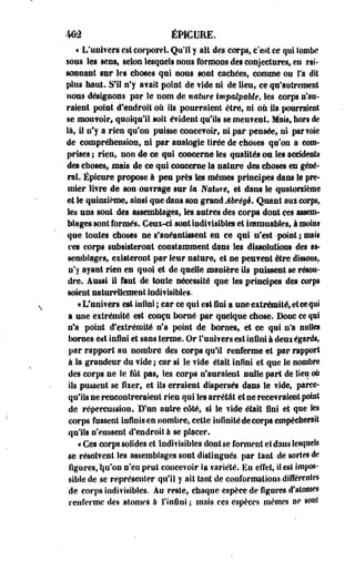 462 ÉMCURE. 
« L'univers est corporel. Qu'il y ait des corps, c'est ce qui tombe 
sous les sens, selon lesquels nous formons des conjectures; en rai­sonnant 
sur les choses qui nous sont cachées, comme on Ta dit 
plus haut. S'il n'y avait point de'vide ni de lieu, ce qu'autrement 
nous désignons par le nom de nature impalpable, les corps n'au­raient 
point d'endroit où ils pourraient être, ni où ils pourraient 
se mouvoir, quoiqu'il soit évident qu'ils se meuvent. Mais, hors de 
là, il n'y a rien qu'on puisse concevoir, ni par pensée, ni par voie 
de compréhension, ni par analogie tirée de choses qu'on a. com­prises 
; rien, non de ce qui concerne les qualités ou les accidents 
des choses, mais de ce qui concerne la nature des choses en géné­ral. 
Épicure propose à peu près tes mêmes principes dans le pre­mier 
livre de son ouvrage sur la Nature* et dans le quatorzième 
et le quinzième, ainsi que dans son grand Abrégé, Quant aus corps, 
les uns sont des assemblages, les antres des corps dont ces assem­blages 
sont formés. Ceux-ci sont indivisibles et immuables, à moins 
que toutes choses ne s'anéantissent en ce qui n'est point ; mais 
ces corps subsisteront constamment dans les dissolutions des as­semblages, 
existeront par leur nature, et ne peuvent être dissous, 
n'y ayant rien en quoi et de quelle manière ils puissent se résou­dre. 
Aussi il faut de toute nécessité que les principes des corps 
soient naturellement indivisibles. 
« L'univers est infini ; car ce qui est Uni a une extrémité, et ce qui 
a une extrémité est conçu borné par quelque chose. Donc ce qui 
n'a point d'extrémité n'a point de bornes, et ce qui n'a nulles 
bornes est infini et sans terme. Or l'univers est infini à deux égards, 
par rapport au nombre des corps qu'il renferme et par rapport 
à la grandeur du vide ; car si le vide était infini et que le nombre 
des corps ne le fût pas, les corps n'auraient nulle part de lieu où 
ils pussent se fixer, et ils erraient dispersés dans le vide, parce-qu'iis 
ne rencontreraient rien qui les arrêtât et ne recevraient point 
de répercussion. D'un autre côté, si le vide était fini et que les 
corps fussent infinis en nombre, cette infinité de corps empêcherait 
qu'ils n'eussent d'endroit à se placer. 
« Ces corps solides et indivisibles dont se forment et dans lesquels 
se résolvent les assemblages sont distingués par tant de sortes de 
figures, tju'on n'en peut concevoir la variété. En effet, il est impos­sible 
de se représenter qu'il y ait tant de conformations différentes 
de corps indivisibles. Au reste, chaque espèce de figures d'atomes 
renferme des atomes à l'infini ; mais ces espèces mêmes ne sont 
 