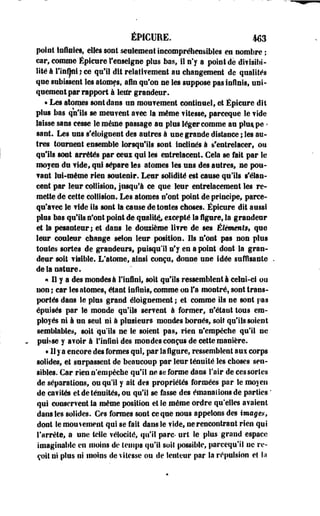 ÉPICUEE. 4413 
point Infinies, elles sont seulement incompréhensibles en nombre ; 
car, comme Épicure l'enseigne plus bas, il n'y a point de divisibi­lité 
à rinÇnh ce qu'il dit relativement au changement de qualités 
que subissent les atomes, afin qu'on ne les suppose pas infinis, uni­quement 
par rapport à leur grandeur. 
• Les atomes sont dans un mouvement continuel, et Épicure dit 
plus bas qu'ils se meuvent avec la même vitesse, parceque le vide 
laisse sans cesse le même passage au plus léger comme au pluape * 
sant. Les uns s'éloignent des autres à une grande distance ; les au­tres 
tournent ensemble lorsqu'ils sont inclinés à s'entrelacer, ou 
qu'ils sont arrêtés par eeui qui les entrelacent. Gela se fait par le 
moyen du vide, qui sépare les atomes les uns des autres, ne pou­vant 
lui-même rien soutenir. Leur solidité est cause qu'ils s'élan­cent 
par leur collision, jusqu'à ce que leur entrelacement les re­mette 
de cette collision. Les atomes n'ont point de principe, parce-qu'avec 
le vide ils sont la cause de toutes choses. Épicure dit aussi 
pins bas qu'ils n'ont point de qualité., eicepté la figure, la grandeur 
et la pesanteur; et dans le douzième livre de ses Éléments, que 
leur couleur change selon leur position. Ils n'ont pas non plus 
toutes sortes de grandeurs, puisqu'il n'y en a point dont la gran­deur 
soit visible. L'atome, ainsi conçu, donne une idée suffisante 
de la nature. 
« Il y a des mondes à l'infini, soit qu'ils ressemblent i celui-ci ou 
uon; car les atomes, étant infinis, comme on fa montré, sont trans­portés 
dans le plus grand éioignement ; et comme ils ne sont pas 
épuisés par le monde qu'ils servent à former, n'étant tous em­ployés 
ni à un seul ni à plusieurs mondes bornés, soit qu'ils soient 
semblables, soit qu'ils ne le soient pas, rien n'empêche qu'il ne 
puisse y avoir à l*infini des mondes conçus de cette manière. 
• Il y a encore des formes qui, par la figure, ressemblent aux corps 
solides, et surpassent de beaucoup par leur ténuité les choses sen­sibles. 
Car rien n'empêche qu'il ne se forme dans l'air de ces sortes 
de séparations, ou qu'il y ait des propriétés formées par le moyen 
de cavités et de ténuités, ou qu'il se fasse des émanalionsde parties ' 
qui conservent la même position et le même ordre qu'elles avaient 
dans les solides. Ces formes sont ce que nous appelons des images, 
dont le mouvement qui se fait dans le vide, ne rencontrant rien qui 
l'arrête, a une telle vélocité, qu'il parc- urt le plus grand espace 
imaginable en moins de temps qu'il soit possible, pareequ'il ne re­çoit 
ni plus ni moins de vitesse ou de lenteur par la répulsion et la 
 
