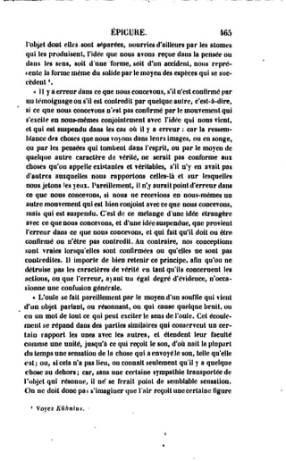 ÉP1GURE. 465 
l'objet dont elles -sont séparées, uourrles d'ailleurs par les atomes 
qui les produisent, l'idée que nous avons.reçue dans la pensée ou 
dans les sens, soit d'une forme, soit d'un accident, nous repré­sente 
la forme même du solide par le moyen des espèces qui se suc­cèdent 
 
« î 1 y a erreur dans ce que nous concevons, s'il n'est confirmé par 
uu témoignage ou s'il est contredit par quelque autre, c'est-à-dire, 
si ce que nous concevons n'est pas confirmé par le mouvement qui 
s'exeife en nous-mêmes conjointement avec l'idée qui nous vient, 
et qui est suspendu dans les cas où il y a erreur : car la ressem­blance 
des choses que nous voyons dans leurs images, ou en songe, 
QU par les pensées qui tombeut dans l'esprit, ou par le moyen de 
quelque autre caractère de vérité, ne serait pas conforme aux 
choses qu'on appelle existantes et véritables, s'il n'y en avait pas 
d'autres auxquelles nous rapportons celles-là et sur lesquelles 
nous jetons îes yeux. Pareillement, il n'y aurait point d'erreur dans 
ce que nous conee?ons, si nous ne recevions en nous-mêmes un 
autre mouvement qui est bien conjoint avec ce que nous concevons, 
mais qui est suspendu. C'est de ce mélange d'une idée étrangère 
avec ce'que nous concevons, et d'une idée Suspendue, que provient 
l'erreur dans -ce que nous concevons, et qui fait qu'il doit ou être 
confirmé ou n'être pas contredit. An contraire, nos conceptions 
sont vraies lorsqu'elles sont confirmées ou qu'elles -ne -sont pas 
coati-édiles. 11 importe de bien retenir ce principe, afin qu'où ne 
détruise pas les caractères de vérité en tant qu'ils concernent les 
actions, ou que l'erreur, ayant un-égal degré d'évidence, n'occa­sionne- 
une confusion générale. 
« L'ouïe se fait pareillement par le moyen d'un souffle qui vient 
d'un objet pariant, ou résonnant, ou qui cause quelque brait, ou 
en on mot de tout ce qui peut exciter le sens de foule. Cet écoule­ment 
se répand daos des parties similaires qui conservent un cer­tain 
rapport les unes avec le» autres, et étendent leur faculté 
comme une unité, jusqu'à ce qui reçoit le son, d'où naît la plupart 
du temps une sensation de la chose qui a envoyé le son, telle qu'elle 
est; ou, si cela n'a pas lieu, on connaît seulement qu'il y a quelque 
chose au dehors ; car, sans une certaine sympathie transportée de 
l'objet qui résonne, il ne* se ferait point de semblable sensation. 
On ne doit donc pas s'imaginer que l'air reçoit une certaine figure 
1 Voyez Kûhnius. • 
 