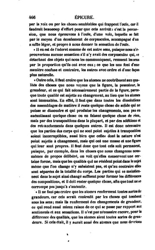 466 ' ÉPICURE. 
par la ?oix ou par Ses dîmes semblables qui frappent foule, o r II 
faudrait beaucoup d'effort pour que cela arri?â! ! c'est la pereos- 
•ioo, que sous éprou?©as à Foule, d'une ?oix, laquelle se fait 
par ié moyen d'un écoulement de corpuscules, accompagné d'us 
s Mille léger, et propre à nous donner la sensation de foule. 
« 11 en est de l'odorat comme de cet autre sens, puisque nous n'é-prouferions 
aucune sensation s'il s'y a?ait des corpusculei qui, te 
détachant des objets qui nous les communiquent, remuent les sens 
par la proportion qu'ils ont a?ee eus ; ce que tes uns font d*ane 
manière confuse et contraire, les autres avec ordre et d'une façon 
plus naturelle. 
• Outre cela, il tint croire que les atomes ne contribuent aui qua­lités 
des choses que nous ? oyons que la figure, la pesanteur, la 
grandeur, et ce qui fait nécessairement partie de la figure, parce-que 
toute qualité est sujette au changement, au lieu que les atomes 
sont immuables. En effet, il faut que dans toutes les dissolutions 
des assemblages de matière il reste quelque cbose de solide qui se 
puisse se dissoudre et qui produise les changements, non pas en 
anéantissant quelque cbose ou en faisant quelque chose de ries, 
mais par des transpositions dans la plupart, et par des additions et 
des retianehements dans quelques autres. Il est donc nécessaire 
que les parties des corps qui ne sont point sujettes à transposition 
soient incorruptibles, aussi bien que celles dont la nature n'est 
point sujette à changement, mais qui ont une masse et une figure 
qui leur sont propres. 11 faut donc que tout cela soit permanent, 
puisque, par eiemple, dans les choses que nous changeons nous-mêmes 
de propos délibéré, on ?oit qu'elles conserfent use cer­taine 
forme, mais que les qualités qui ne résident point dans le sujet 
même que Ton change n'y subsistent pas, et qu'au contraire elles 
sont séparées de la totalité du corps. Les parties qui se maintien­nent 
dans le sujet ainsi changé suffisent pour former les différences 
des composition®, et il doit rester quelque chose, afin que tout ne i@ 
corrompe pas jusqu'à s'anéantir. 
' « Il ne faut pas croire que les atomes renferment toutes sortes de 
grandeurs, car cela serait contredit par les choses qui tombent 
sous les sens; mais ils renferment des changements de grandeur» 
ce qui rend aussi mieux raison de ce qui se passe par rapport aux 
sentiments et aux sensations. 11 n'est pas* nécessaire encore, pour la 
différence des qualités, que les atomes aient toutes sortes de gran­deurs. 
Si cela était, il y aurait aussi des atomes que nous devrions 
 
