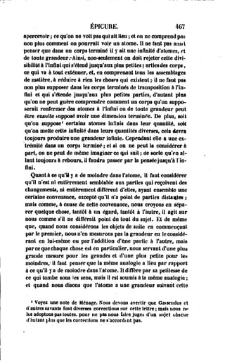 ÉPtCURE. m 
aperce? oir ; ee qu'on ne ? oit pas qui ait lieu ; et on ne comprend pas 
non pies comment os pourrait voir un atome. Il ne faut pas ans»i 
penser que dans un corps terminé i l y ait une infinité d'atomes, et 
de toute grandeur .-Ainsi, non-seulement on doit rejeter cette divi­sibilité 
à llnûei qui s'étend jusqu'aux plus petites | ailles des corps ; 
ce qui va à tout exténuer* et, en comprenant tous les assemblages 
de matière, à réduire â rien les choses qui existent ;- il ne faut pas 
non plus supposer dans les corps terminés de transposition à Fin-fini 
et qui s'étende jusqu'aux plus petites parties, d'autant plus 
qu'on n© peut guère comprendre comment un corps qu'on suppo­serait 
renfermer des atomes à l'infini ou de toute grandeur peut 
être ensuite supposé avoir une dimension terminée. De plus, soit 
qu'on suppose1 certains atomes infinis dans leur quantité, soit 
qu'on mette cette infinité dans leurs quantités diverses, cela devra ' 
toujours produire une grandeur infinie. Cependant elle a une ex­trémité 
dans un corps terminé ; et si on ne peut la considérer à 
part, on ne peut de même Imaginer ce qui suit ; de sorte qu'en al­lant 
toujours à rebours, il faudra passer par la pensée jusqu'à Un* 
fini. 
Quanti ce qu'il y a de moindre dans l'atome, il faut considérer 
qu'il n'est ni entièrement semblable aux parties qui reçoivent des 
changements, ni entièrement différent d'elles, ayant ensemble une 
certaine convenance, excepté qu'il n'a point de parties distantes ; 
mats comme, à cause de cette convenance, nous croyons en sépa­rer 
quelque chose, tantôt à un égard, tantôt à l'autre, il agit sur 
nous comme s'il ne différait point du tout du sujet. Et de même 
que, quand nous considérons, les objets de suite en commençant 
par le premier, nous n'en mesurons pas Sa grandeur en le considé­rant 
en lui-même ou par l'addition d'une partie à l'autre, mais 
par ce que chaque chose est en particulier, nous servant d'une plus 
grande mesure pour Ses grandes et d'une plus petite pour le* 
moindres/ il faut penser que la même analogie a lieu par rapport 
à ce qu'il y a de moindre dans l'atome. 11 diffère par sa petitesse de 
ce qui tombe sous les sens, mais 11 est soumis à la même analogie ; 
et quand nous disons que l'atome a une grandeur suivant cette 
4 ¥oyei une noie de Ménage. Nous dewoBS avertir que. Gatsendus et 
d'autres savants font diverses corrections mt cette lettre ; utils nous n« 
les adoptées pas toutes, pour ne pas eees faire juges d'un sujet obscur 
d'autant eius que les corrections ne s'accordait §m 
 