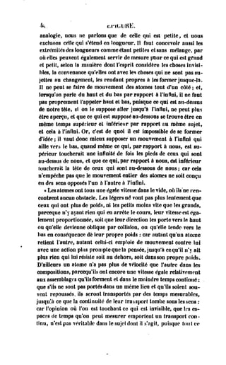 4<L. bfltillUË. 
analogie, uous ne partes que de celle qui est petite f et uous 
excluons celle qui s'étend en longueur. Il faut concevoir aussi les 
extrémités des longueurs comme étant petites et sans mélange, par 
où elles peuvent également servir de mesure pour ce qui est grand 
et petit, selon Sa manière dont l'esprit considère les choses invisi­bles, 
la convenance qu'elles ont avec les choses qui ne sont pas su­jettes 
au changement, les rendant propres à Ses former jusque-là. 
11 ne peut se faire de mouvement des atomes tout d'un celé ; et, 
lorsqu'on parle du haut et du bas par rapport à l'infini, il ne faut 
pas proprement l'appeler haut et bas, puisque ce qui est au-dessus 
de notre tête, si on le suppose aller jusqu'à l'infini, ne peut plus 
être aperçu, et que ce qui est supposé au-dessous se trouve être en 
même temps supérieur et inférieur par rapport au même sujet, 
et cela à l'infini. Or, c'est de quoi il est impossible de se former 
d'idée ; il vaut donc mieux supposer un mouvement à l'infini qui 
aille wers le bas, quand même ce qui, par rapport à nous, est su­périeur 
toucherait une infinité de fois les pieds de ceui qui sont 
au-dessus de nous, et que ce qui, par rapport à nous, est inférieur 
loucherait la tête de ceux qui sont au-dessous de nous ; car cela 
n'empêche pas que le mouvement entier des atomes ne soit conçu 
en des sens opposés l'un à l'autre à l'infini. 
« Les atomes ont tous une égaie vitesse dans le vide, où ils "ne ren­contrent 
aucun obstacle. Les légers né vont pas pins lentement que 
ceui qui ont plus de poids, ni les petits moins vite que les grands, 
parceque n'y ayant rien qui en arrête le cours, leur vitesse est éga­lement 
proportionnée, soit que leur direction les porte vers le haut 
ou qu'elle devienne oblique par collision, ou qu'elle tende vers le 
bas en conséquence de leur propre poids : car autant qu'un atome 
retient l'antre, autant celui-ci emploie de mouvement contre Soi 
avec une action plus prompte que la pensée, jusqu'à cequ'il n'y ait 
plus rien qui lui résiste soit an dehors, soit dans son propre poids. 
D'ailleurs un atome n'a pas plus de vélocité que l'autre dans Ses 
compositions, parcequ'iîs ont encore une vitesse égale relativement 
aux assemblages qu'ils forment et dans le moindre temps continué ; . 
que s'ils ne sont pas portés dans un même lien et qu'ils soient sou­vent 
repoussés, ils seront transportés par des temps mesurables, 
jusque ce que la continuité de leur transport tombe sous Ses sens : 
car l'opinion où l'on est touchant ce qui est invisiMe, que les es­paces 
de temps qu'on peut mesurer emportent un transport cou - 
tinu, n'estfas véritable dans le sujet dont 11 s'agit, puisque tout ee 
 