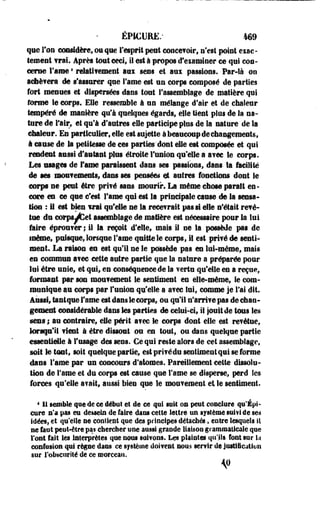 ÉPICURfi.' 469 
que Ton considère, ou que l'esprit peut concevoir, s'est point eiac-tement 
vrai. Après lotit ceci» il est à propos d'examiner ce qui con­cerne 
Famé * relativement aux sens et aui passions. Par-là on 
achèvera de s'assurer que famé est un corps composé de parties 
fort menues et dispersées dans tout l'assemblage de matière qui 
forme le corps. Elle ressemble à un mélange d'air et de chaleur 
tempéré de manière qu'à quelques égards, elle tient plus de la na­ture 
de l'air, et qu'à d'antres elle participe plus de la nature de la 
chaleur. En particulier, elle est sujette à beaucoup de changements, 
à cause de la petitesse de ces parties'dont elle est composée et qui 
rendent aussi d'autant plus étroite l'union qu'elle a a?ec Se corps. 
Les usages de famé paraissent dans ses passions, dans la facilite 
de ses mou?ements, dans ses cessées et autres fondions dont le 
corps ne peut être privé sans mourir. La même chose paraît es-ceare 
es ce que c'est Famé qui est la principale cause de la sensa­tion 
: if est bien irai qu'elle ne la recevrait pas si elle n'était revé-tue 
du corps JfCet assemblage de mafière est nécessaire pour la lui 
faire éprou?er ; il la reçoit d'elle, mais il ne la possède pas de 
inème, puisque, lorsque Famé quitte le corps, il est privé de senti­ment. 
La raison en est qu'il se le possède pas en lui-même, mais 
es commun a?ee cette autre partie que la nature a préparée pour 
lui être unie, et qui, en conséquence de la verts qu'elle en a reçue, 
formant par son mouvement le sentiment es elle-même, le com­munique 
au corps par l'union qu'elle a a?ec lui, comme je Fai dit. 
Aussi, tastqse famé est dans le corps, ou qu'il n'arriv e pas de chan­gement 
considérable dass tes parties de celui-ci, il jouit de tous les 
sens ; au costraire, elle périt a?ec le corps dont elle est revêtue, 
lorsqu'il fient à être dissout ou en tout, ou dans quelque partie 
essentielle à l'usage des sens. Ce qui reste alors de cet assemblage, 
soit le tout, soit quelque partie, est prifédu sentiment qui se forme 
dans Famé par un concours d'atomes. Pareillement cette dissolu­tion 
de Famé et du corps est cause que Famé se disperse, perd les 
forces qu'elle s?ait, aussi bien que le mouvement et le sentiment. 
4 11 semble que de ce début et de ce qui suit on peut conclure qu'Épi - 
cure c'a pas eu dessein de faire dans cette lettre un système suivi de §m 
idées, et qu'elle ne contient que des principes détachés, entre lesquels il 
ne faut peut-être pas chercher une aussi grande liaison graciicaiicale que 
l'ont fait les interprètes que nous suivons. Les plaintes qu'ils font sur !.i 
confusion qui regoe dans ce système doivent nous servir de justification 
sur l'obscurité de ce morceau. 
 