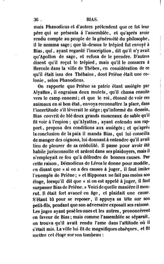 M , BIAS. 
mais Pfaanodieus et d'autres prétendent que ce fut leur 
père qui se présenta à rassemblée, et qu'après avoir 
rendu compte au peuple de la générosité du philosophe, 
il le nomma sage ; que là-dessus le trépied fut envoyé à 
Bias, qui, ayant regardé l'inscription, dit qu'il n'y avait 
qu'Apollon de sage, et refusa de le prendre. D'autres 
disent qu'il reçut le trépied, mais qu'il le consacra à 
Hercule dans la ville de Thèbes, en considération de ce 
qu'il était, issu des Thébaios, dont Priène était une co­lonie 
, selon Phaoodicus. 
On rapporte que Priène 'sa patrie étant assiégée par 
Aîyattes, il engraissa deux mulets, qu'il chassa ensuite 
vers le camp ennemi ; et que le roi, étonné de voir ces 
animaux en si bon état, envoya reconnaître la place, dans 
l'incertitude s'il lèverait le siège ; qu'informé du dessein, 
Bias couvrit de blé deux grands monceaux de sable qu'il 
fit voir à l'espion ; qu'Alyattes, ayant entendu son rap­port 
, proposa des conditions aux assiégés ; et qu'après 
la conclusion de la paix il manda Bias, qui lui conseilla 
de manger des oignons, lui donnant à entendre qu'il avait 
lieu de pleurer de sa crédulité. Il passe pour avoir été 
habile jurisconsulte et ardent dans ses plaidoyers, mais il 
n'employait ce feu qu'à défendre de bonnes causes. Par 
cette raison, Démodicus de Lérosle donne pour modèle, 
en disant que ce si on a des causes à juger, il faut imiter 
l'exemple de Priène ; » et Hipponax ne fait pas moins son 
éloge, lorsqu'il dit que « si on est appelé à juger, il faut 
surpasser Bias de Priène. » Voici de quelle manière il mou­rut. 
11 était fort avancé en âge, et plaidait une cause. 
S'étant tû pour se reposer, il appuya sa tête sur son 
petit-fils, pendant que son adversaire exposait ses raisons. 
Les juges ayant pesé les unes et les autres, prononcèrent 
en faveur de Bias ; mais comme l'assemblée se séparait, 
on trouva qu'il avait rendu famé dans l'attitude où il 
s'était mis. La ville lui fit de magnifiques obsèques, et fit 
mettre cet éloge sur son tombeau : 
 