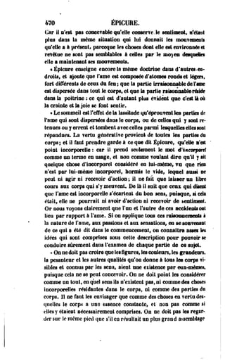 470 EPICUEE. 
Car il n'est pas concevable cpi'dte conserve Je sentiment, l'étist 
plus dans la même situation qni lai donnait les mouvements 
qu'elle a à présent, pareeqse les choses dont elle est envirôsnée et 
revêtue se sont pas semblables à celles par-le m®) en detpeles 
elle a maintenant ses mou?emests. 
« Épicure enseigne escore la même doctrine ilass d'antres-es-droits, 
et ajoute que rame est composée d'atomes ronds et légers, 
fort différents de ceui du fes ; que la partie irrajsonnabk de Fane 
est dispersée dans tout le corps, et que la partie rtisoniiablerériflt 
dans Sa poitrine ; ce qui est d'autant pins é?Ment que c'est Si m 
la crainte et la joie se font sentir. 
« Le sommeil est reflet de la lassitude qu'éprouvent les parties de 
Tame qui sont dispersées dans le corps, os de celles qui y sont re­tenues 
os y errent et tombent a?ee celles parmi lesquelles elles soit 
répasdnes. La vertu génératite provieel de toutes les parties ifs 
corps; et il faut prendre garde à ce qse dit Épiesre, qu'elle l'est 
point incorporelle : car ii prend seulement le mot d'iiicorjMrff 
comme un terme en usage, et non comme foulant dire qu'il y ait 
qselque chose d'incorporel considéré en lui-même, ¥U que ries 
n'est par lui-même incorporel, hormis le vide, leepel aussi se 
peut ni agir ni recevoir d'action ; il ne fait que laisser un libre 
cours aux corps qui s'y meuvent. De là 11 suit que ceux qui disent 
que l'âme est incorporelle s'écartent du bon sens, puisque, si cela 
était, elle se pourrait ni avoir d'action ni recevoir de kentimeaf. 
Or nous voyons clairement que l'un et rentre de ces accidents eut 
lieu par rapport à Tame. Si on applique tons ces raisosaemeiits à 
la nature de Famé, aui passions et am sensations, eu se souvenant 
de ce qui a été dit dans te commencement, on connaîtra asseï les 
idées qui sont comprises sous cette description pour pouvoir se 
conduire sûrement dans l'examen de chaque partie de ce sujet. 
« On ne doit pas croire que les figures, les couleurs, les grandeurs, 
la pesanteur et les astres qualités qu'on donne à tons les corps li­sibles 
et connus par les sens, aient une eiistenee par eux-mêmes, 
puisque cela ne se peut concevoir. On ne doit point les considérer 
comme un tout, en que) sens ils n'existent pas, ni comme des choses 
incorporelles résidantes dans le corps, ni comme des parties du 
corps. 11 ne faut Ses envisager que comme des choses en vertu des­quelles 
le corps a une essence constante, et non pas comme si 
elles y étaient nécessairement comprises. On ne doit pas les regar­der 
sur îe même pied que s'il en résultait sn plus grand assemlilage 
 